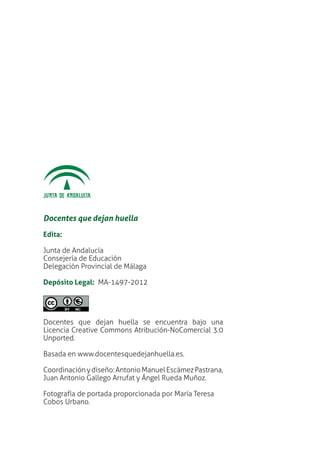 Docentes que dejan huella
Edita:
Junta de Andalucía
Consejería de Educación
Delegación Provincial de Málaga
Depósito Legal: MA-1497-2012
Docentes que dejan huella se encuentra bajo una
Licencia Creative Commons Atribución-NoComercial 3.0
Unported.
Basada en www.docentesquedejanhuella.es.
Coordinaciónydiseño:AntonioManuelEscámezPastrana,
Juan Antonio Gallego Arrufat y Ángel Rueda Muñoz.
Fotografía de portada proporcionada por María Teresa
Cobos Urbano.
 