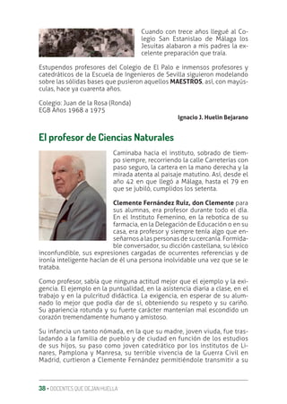 38 ‚ DOCENTES QUE DEJAN HUELLA
Cuando con trece años llegué al Co-
legio San Estanislao de Málaga los
Jesuitas alabaron a mis padres la ex-
celente preparación que traía.
Estupendos profesores del Colegio de El Palo e inmensos profesores y
catedráticos de la Escuela de Ingenieros de Sevilla siguieron modelando
sobre las sólidas bases que pusieron aquellos MAESTROS, así, con mayús-
culas, hace ya cuarenta años.
Colegio: Juan de la Rosa (Ronda)
EGB Años 1968 a 1975
Ignacio J. Huelin Bejarano
El profesor de Ciencias Naturales
Caminaba hacia el instituto, sobrado de tiem-
po siempre, recorriendo la calle Carreterías con
paso seguro, la cartera en la mano derecha y la
mirada atenta al paisaje matutino. Así, desde el
año 42 en que llegó a Málaga, hasta el 79 en
que se jubiló, cumplidos los setenta.
Clemente Fernández Ruiz, don Clemente para
sus alumnas, era profesor durante todo el día.
En el Instituto Femenino, en la rebotica de su
farmacia, en la Delegación de Educación o en su
casa, era profesor y siempre tenía algo que en-
señarnos a las personas de su cercanía. Formida-
ble conversador, su dicción castellana, su léxico
inconfundible, sus expresiones cargadas de ocurrentes referencias y de
ironía inteligente hacían de él una persona inolvidable una vez que se le
trataba.
Como profesor, sabía que ninguna actitud mejor que el ejemplo y la exi-
gencia. El ejemplo en la puntualidad, en la asistencia diaria a clase, en el
trabajo y en la pulcritud didáctica. La exigencia, en esperar de su alum-
nado lo mejor que podía dar de sí, obteniendo su respeto y su cariño.
Su apariencia rotunda y su fuerte carácter mantenían mal escondido un
corazón tremendamente humano y amistoso.
Su infancia un tanto nómada, en la que su madre, joven viuda, fue tras-
ladando a la familia de pueblo y de ciudad en función de los estudios
de sus hijos, su paso como joven catedrático por los institutos de Li-
nares, Pamplona y Manresa, su terrible vivencia de la Guerra Civil en
Madrid, curtieron a Clemente Fernández permitiéndole transmitir a su
 
