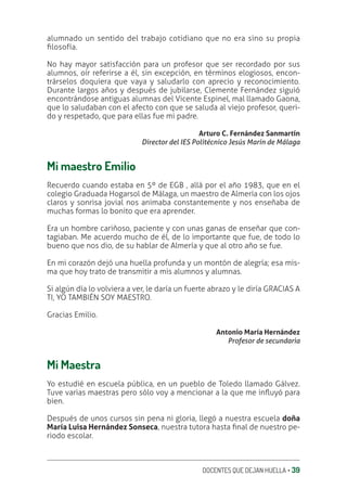 DOCENTES QUE DEJAN HUELLA ‚ 39
alumnado un sentido del trabajo cotidiano que no era sino su propia
ƥlosofía.
No hay mayor satisfacción para un profesor que ser recordado por sus
alumnos, oír referirse a él, sin excepción, en términos elogiosos, encon-
trárselos doquiera que vaya y saludarlo con aprecio y reconocimiento.
Durante largos años y después de jubilarse, Clemente Fernández siguió
encontrándose antiguas alumnas del Vicente Espinel, mal llamado Gaona,
que lo saludaban con el afecto con que se saluda al viejo profesor, queri-
do y respetado, que para ellas fue mi padre.
Arturo C. Fernández Sanmartín
Director del IES Politécnico Jesús Marín de Málaga
Mi maestro Emilio
Recuerdo cuando estaba en 5º de EGB , allá por el año 1983, que en el
colegio Graduada Hogarsol de Málaga, un maestro de Almería con los ojos
claros y sonrisa jovial nos animaba constantemente y nos enseñaba de
muchas formas lo bonito que era aprender.
Era un hombre cariñoso, paciente y con unas ganas de enseñar que con-
tagiaban. Me acuerdo mucho de él, de lo importante que fue, de todo lo
bueno que nos dio, de su hablar de Almería y que al otro año se fue.
En mi corazón dejó una huella profunda y un montón de alegría; esa mis-
ma que hoy trato de transmitir a mis alumnos y alumnas.
Si algún día lo volviera a ver, le daría un fuerte abrazo y le diría GRACIAS A
TI, YO TAMBIÉN SOY MAESTRO.
Gracias Emilio.
Antonio María Hernández
Profesor de secundaria
Mi Maestra
Yo estudié en escuela pública, en un pueblo de Toledo llamado Gálvez.
Tuve varias maestras pero sólo voy a mencionar a la que me inƦuyó para
bien.
Después de unos cursos sin pena ni gloria, llegó a nuestra escuela doña
María Luisa Hernández Sonseca, nuestra tutora hasta ƥnal de nuestro pe-
riodo escolar.
 