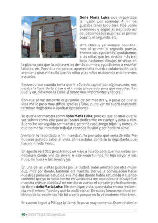 40 ‚ DOCENTES QUE DEJAN HUELLA
Doña María Luisa nos despertaba
la ilusión por aprender. A mí me
gustaba tener todo bien. Nos ponía
exámenes y según el resultado así
ocupábamos los pupitres: el primer
puesto, el segundo, etc.
Otra chica y yo siempre ocupába-
mos el primer o segundo puesto,
éramos sus ayudantes: ayudábamos
a las niñas que les costaba más tra-
bajo; hacíamos dibujos artísticos en
la pizarra para que lo copiasen las demás alumnas; ayudábamos a enseñar
labores; etc. Pero ella no paraba, aprovechaba nuestra colaboración para
atender a otras niñas. Es que los niños y las niñas estábamos en diferentes
escuelas.
Recuerdo que cuando tenía que ir a Toledo capital por algún asunto, nos
dejaba la llave de la clase y el trabajo preparado para que nosotras, Ra-
quel y yo, diésemos la clase. ¡Éramos más importantes y felices..!
Con ella se me despertó el gusanillo de ser maestra y, a pesar de que la
vida me lo puso muy difícil, gracias a Dios, pude ver mi sueño realizado:
terminar magisterio y aprobar oposiciones.
Yo quería ser maestra como doña María Luisa, pero es que además quería
ser soltera como ella para así poder dedicarme en cuerpo y alma a ello.
Bueno, he conseguido ser maestra, pero me casé, tengo hijos… y nietos, lo
que no me ha impedido trabajar con toda ilusión y con toda mi alma.
Siempre he recordado a “mi maestra”. Yo pensaba qué sería de ella. Me
hubiese gustado saber si vivía, cómo estaba, contarle lo importante que
fue en mi vida. Pero…
En agosto de 2011 preparamos un viaje a Toledo para que mis nietos co-
nociesen donde viví de joven. A este viaje fuimos mi hija mayor y sus
hijos, mi nuera y los suyos y yo.
En una de las visitas guiadas por la ciudad, trabé amistad con otra mujer
que, mira por donde, también era maestra. Derivó la conversación hacia
nuestros primeros estudios, ella me dijo dónde había estudiado y cuando
comenté que yo lo había hecho en Gálvez ella me dijo que una tía suya fue
maestra en este pueblo. A mi me dio un vuelco el corazón y efectivamente,
su tía era doña María Luisa. Me contó que vivía, que estaba en una residen-
cia en el mismo Toledo y que la podía visitar. De todas formas me dio el te-
léfono de la residencia. No fui a verla porque no lo vi prudente. Hice bien.
En cuanto llegué a Málaga la llamé. Se puso muy contenta. Espero haberle
 