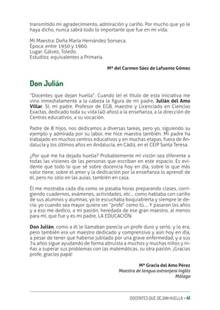 DOCENTES QUE DEJAN HUELLA ‚ 41
transmitido mi agradecimiento, admiración y cariño. Por mucho que yo le
haya dicho, nunca sabrá todo lo importante que fue en mi vida.
Mi Maestra: Doña María Hernández Sonseca.
Época: entre 1950 y 1960.
Lugar: Gálvez, Toledo.
Estudios: equivalentes a Primaria.
Mª del Carmen Sáez de Lafuente Gómez
Don Julián
“Docentes que dejan huella”. Cuando leí el título de esta iniciativa me
vino inmediatamente a la cabeza la ƥgura de mi padre, Julián del Amo
Villar. Sí, mi padre. Profesor de EGB, maestro y Licenciado en Ciencias
Exactas, dedicado toda su vida (40 años) a la enseñanza, a la dirección de
Centros educativos, a su vocación.
Padre de 8 hijos, nos dedicamos a diversas tareas, pero yo, siguiendo su
ejemplo y admirada por su labor, me hice maestra también. Mi padre ha
trabajado en muchos centros educativos y en muchas etapas, fuera de An-
dalucía y los últimos años en Andalucía, en Cádiz, en el CEIP Santa Teresa.
¿Por qué me ha dejado huella? Probablemente mi visión sea diferente a
todas las visiones de las personas que escriban en este espacio. Es evi-
dente que todo lo que sé sobre docencia hoy en día, sobre lo que más
valor tiene, sobre el amor y la dedicación por la enseñanza lo aprendí de
él, pero no sólo en las aulas, también en casa.
Él me mostraba cada día como se pasaba horas preparando clases, corri-
giendo cuadernos, exámenes, actividades, etc… como hablaba con cariño
de sus alumnos y alumnas, yo le escuchaba boquiabierta y siempre le de-
cía: yo cuando sea mayor quiero ser “profe” como tú…. Y pasaron los años
y a eso me dedico, a mi pasión, heredada de ese gran maestro, al menos
para mí, que fue y es mi padre, LA EDUCACIÓN.
Don Julián, como a él le llamaban parecía un profe duro y serio, y lo era,
pero también era un maestro dedicado y comprensivo y aún hoy en día,
a pesar de tener que haberse jubilado por una grave enfermedad, y a sus
74 años sigue ayudando de forma altruista a muchos y muchas niños y ni-
ñas a superar sus problemas con las matemáticas, su otra pasión. ¡Gracias
profe, gracias papá!
Mª Gracia del Amo Pérez
Maestra de lengua extranjera Inglés
Málaga
 