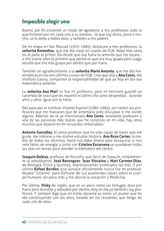 42 ‚ DOCENTES QUE DEJAN HUELLA
Imposible elegir uno
Bueno, por ƥn encontré un modo de agradecer a mis profesores todo lo
que hicieron por mí, cada uno a su manera... lo que soy ahora, poco o mu-
cho, se lo debo a todos ellos, y también a mis padres.
De mi etapa en San Manuel (1972-1980), destacaré a tres profesoras: la
señorita Remedios, que me dio clase en cuarto de EGB. Nada más verla
en el patio el primer día deseé que esa fuera la señorita que me tocara…
a mis nueve años lo primero que pensé es que era muy guapa pero luego
resultó que era más guapa por dentro que por fuera.
También mi agradecimiento a la señorita María Antonia, que me dio ma-
temáticas en los tres últimos cursos de EGB. Creo que ella y Ana Ceres, del
instituto Gaona, comparten la responsabilidad de que yo hoy en día sea
matemática también.
La señorita Ana Mari no fue mi profesora, pero mi hermana guardó un
caramelo de coco que les repartió el último día como despedida… durante
años y años. Igual aún lo tiene.
Del paso por el instituto Vicente Espinel (1980-1984), son tantos los pro-
fesores que me marcaron que de antemano pido disculpas si me olvido
alguno. Además de la ya mencionada Ana Ceres, excelente profesora y
una de las personas más dulces que he conocido en mi vida, hay otros
muchos que dejaron en mí recuerdos imborrables.
Antonio González, el único profesor que ha sido capaz de hacer que me
guste, me interese y me motive estudiar Historia. Ana Rosa Cartes, la ma-
dre de todos los alumnos, hasta nos daba dinero para desayunar si nos
veía faltos de energía, y junto con Cristina Escarcena se quedaban todos
los días sin recreo para atender la biblioteca del centro.
Joaquín Deblas, profesor de ƥlosofía, qué decir de Joaquín, simplemen-
te lo adorábamos. José Berenguer, Juan Vizcaíno y Mari Carmen Díaz,
de Biología, Física y Química, impresionantes profesores los tres. Y por
último Rafael Bordón, que aunque oƥcialmente nunca fue mi profesor,
dejaba “colarme” para disfrutar de sus excelentes clases sobre el cuer-
po humano. Un poco más y me desvía la vocación a Medicina.
Por último, Vicky de inglés, que es un poco como las tortugas, dura por
fuera pero blandita y adorable por dentro. Hoy en día yo también soy pro-
fesora. Y siempre digo que mi estilo docente es como un puzzle que he
ido construyendo con los años, basado en los recuerdos que tengo de
cada uno de ellos.
 