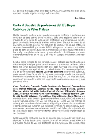 DOCENTES QUE DEJAN HUELLA ‚ 43
Así que no me queda más que decir GRACIAS MAESTROS. Pese los años
que han pasado, seguís conmigo todos los días.
Eva Millán
Carta al claustro de profesores del IES Reyes
Católicos de Vélez Málaga
Había pensado dedicar estas palabras a algún profesor o profesora en
concreto de este centro de la Axarquía, pero acto seguido pensé en lo
injusto de sería dejar de lado a otros profesores y profesoras que me de-
jaron una huella imborrable a través de los años. Era por los años 82 al
86 cuando empecé a cursar mis estudios de Bachiller en lo que entonces
se conocía como BUP y posterior COU. La llegada a un nuevo centro des-
pués de ocho años de Educación General Básica y el consiguiente miedo
hacia algo completamente nuevo, y que además coincidía con una serie
de transformaciones en mi voz y en todo mi cuerpo, me aterrorizaba bas-
tante.
Estaba, como el resto de mis compañeros del colegio, acostumbrado a un
trato muy paternal por parte de mis maestros y maestras de la escuela y
tenía mis serias dudas de cómo iban a ser esos nuevos profesores y profe-
soras que parecían, a priori, mucho más distantes. Recuerdo aquel primer
día en que nos recibió Rosario Cuadrado Barquero, Charo en lo sucesivo,
profesora de Francés y a día de hoy una gran amiga con la que compartí
momentos esenciales de mi vida y que hoy día, casi 26 años después,
cuando el ajetreo de la vida me lo permite, nos tomamos un café y nos
ponemos al día.
Charo Cuadrado, Consuelo García, José Antonio Esquivel, Carmen Bán-
cora, Daniel Martínez, Carmen Rueda, José María Serrano, Carmen
Maestre, Víctor del Valle, Isabel Pascual, Carmen Villoslada, Antonio
Abad, José Polo, Antonio Martí, Ramón Bazaga, Francisco del Pino, Luci-
la Lois, Camilo Valverde, Miguel Rico, Diego Olmedo, Adela Martín, y a
muchos otros, a los que si sigo nombrando no acabo, GRACIAS. GRACIAS
en mayúsculas porque sin vuestro esfuerzo personal, vuestra entrega al
saber y a la trasmisión del mismo, yo, al igual que el resto de compañeros
y compañeras que cursaron sus estudios conmigo, no seríamos hoy quie-
nes somos, personas formadas en el sentido del deber, de la justicia, de
la solidaridad, del esfuerzo y de tantos otros valores que engrandecen al
ser humano.
GRACIAS por la conƥanza puesta en aquella generación de transición, no
siempre fácil de llevar como suele ocurrir con los adolescentes. GRACIAS
por haber hecho de vuestra profesión la mía. GRACIAS por la paciencia
 