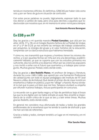 44 ‚ DOCENTES QUE DEJAN HUELLA
tenida en momentos difíciles. En deƥnitiva, GRACIAS por haber sido como
sois y por ser faros de guía en situación de confusión.
Con estas pocas palabras no puedo, lógicamente, expresar todo lo que
nos dieron a cambio de nada, pero sirva para decirles a aquellos que to-
davía están con nosotros que, en mi memoria mi amor vivirá para siempre.
José Antonio Moreno Berenguer
En EGB y en FP
Doy las gracias a mi querida maestra Piedad González, que allá por los
años 1976, 77 y 78, en el Colegio Nuestra Señora de La Piedad de Iznájar,
en 4º y 5º de E.G.B, ya nos enseñó las ventajas del trabajo colaborativo,
por proyectos, la sinergia del grupo y el valor holístico de la educación,
rompiendo con la clásica estructura que habíamos heredado.
Y cómo no, nos transmitió que mujeres y hombres tienen los mismos de-
rechos, y si por aquellas fechas ser niña aún era una desventaja, académi-
camente hablado, ya que se suponía que con los estudios primarios era
suƥciente, ella nos animó a no dejarnos inƦuir por las creencias populares
y nos invitó a soñar con el futuro que queríamos y a trabajar para conse-
guirlo. Muchas gracias Piedad, estés donde estés.
Doy las gracias a don Rodolfo Mateo, mi profesor de lengua y literatura,
durante los curso 1981/1986, que apostó por una Formación Profesional
de calidad (junto con todo el equipo pedagógico del Instituto de F.P. José
Navarro y Alba, de Archidona); Qué desde el primer día de clase insistió en
enseñarnos a hablar en público, y que me “obligó” a hacerlo. Nunca olvida-
ré lo mal que lo pase y el bien que me hizo. Tampoco olvidaré su empeño
por difundir nuestros trabajos, incluso participando en concursos.
Lo recuerdo con su gran barba negra y el fajo de periódicos bajo el brazo
(ya que la era digital aún no había entrado al aula). Nos enseñó la impor-
tancia de la visión crítica de lo que se lee y a leer entre líneas. Muchas
gracias Rodolfo, estés donde estés.
En general me considero muy afortunada de todas y todos los grandes
profesionales de la enseñanza que he tenido la suerte de disfrutar y que
me han servido de referentes.
Gracias a todas y todos, siempre tendréis un lugar en mi memoria y en mi
corazón.
Pilar Sancho Matas
 