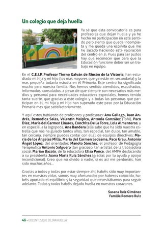 46 ‚ DOCENTES QUE DEJAN HUELLA
Un colegio que deja huella
Ya sé que esta convocatoria es para
profesores que dejan huella y ya he
hecho mi participación en este senti-
do pero siento que queda incomple-
ta y me queda una espinita que me
he sacado haciendo esta valoración
del centro en si. Pues para ser justos
hay que reconocer que para que la
Educación funcione deber ser un tra-
bajo en equipo.
En el C.E.I.P. Profesor Tierno Galván de Rincón de la Victoria, han estu-
diado mi hija y mi hijo (los mas mayores que ya están en secundaria) y la
mas pequeña todavía estudia en él Primaria. Este centro ha signiƥcado
mucho para nuestra familia. Nos hemos sentido atendidos, escuchados,
informados, consolados, a pesar de que siempre son necesarios más me-
dios y personal para necesidades educativas especiales, hemos tenido
tanta suerte, que gracias a este colegio y a todas las personas que par-
ticipan en él, mi hija y mi hijo han superado este paso por la Educación
Primaria mas que satisfactoriamente.
Y aquí estoy hablando de profesores y profesoras: Ana Gallego, Juan An-
drés, Remedios Salas, Valentín Malpica, Antonia González (Toñi), Paco
Díaz, María del Carmen Linares, Conchita De La Torre, Lola Almenteros, y
en especial a la logopeda, Ana Bandera (ella sabe que ha sido nuestra es-
trella que nos ha guiado tantos años, tan especial, tan dulce, tan amable,
tan cercana, siempre puedes contar con ella); de equipos directivos; Ma-
ría de los Ángeles Milla, María del Carmen Ledesma, Paco Grau, Antonio
Ángel López, del orientador; Manolo Sánchez, el profesor de Pedagogía
Terapéutica Antonio Salguero (tan gracioso, tan artista), de la trabajadora
social Marian Bazalo, de la educadora Elisa Ponce, del AMPA destacando
a su presidenta Juana María Ruiz Sánchez (gracias por tu ayuda y apoyo
incondicional). Creo que no olvido a nadie, si es así me perdonáis, han
sido muchos años…
Gracias a todos y todas por estar siempre ahí, habéis sido muy importan-
tes en nuestras vidas, somos muy afortunados por haberos conocido, ha-
béis aportado el equilibrio y la seguridad que necesitábamos para seguir
adelante. Todos y todas habéis dejado huella en nuestros corazones.
Susana Ruiz Giménez
Familia Romero Ruiz
 