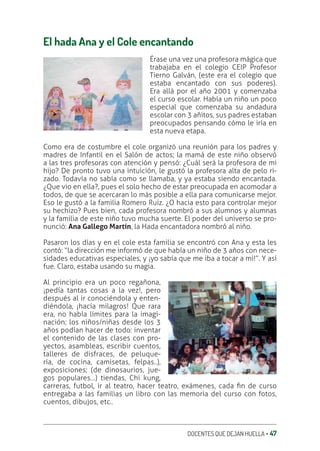 DOCENTES QUE DEJAN HUELLA ‚ 47
El hada Ana y el Cole encantando
Érase una vez una profesora mágica que
trabajaba en el colegio CEIP Profesor
Tierno Galván, (este era el colegio que
estaba encantado con sus poderes).
Era allá por el año 2001 y comenzaba
el curso escolar. Había un niño un poco
especial que comenzaba su andadura
escolar con 3 añitos, sus padres estaban
preocupados pensando cómo le iría en
esta nueva etapa.
Como era de costumbre el cole organizó una reunión para los padres y
madres de Infantil en el Salón de actos; la mamá de este niño observó
a las tres profesoras con atención y pensó: ¿Cuál será la profesora de mi
hijo? De pronto tuvo una intuición, le gustó la profesora alta de pelo ri-
zado. Todavía no sabía como se llamaba, y ya estaba siendo encantada.
¿Que vio en ella?, pues el solo hecho de estar preocupada en acomodar a
todos, de que se acercaran lo más posible a ella para comunicarse mejor.
Eso le gustó a la familia Romero Ruiz. ¿O hacia esto para controlar mejor
su hechizo? Pues bien, cada profesora nombró a sus alumnos y alumnas
y la familia de este niño tuvo mucha suerte. El poder del universo se pro-
nunció: Ana Gallego Martín, la Hada encantadora nombró al niño.
Pasaron los días y en el cole esta familia se encontró con Ana y esta les
contó: “la dirección me informó de que había un niño de 3 años con nece-
sidades educativas especiales, y ¡yo sabía que me iba a tocar a mí!”. Y así
fue. Claro, estaba usando su magia.
Al principio era un poco regañona,
¡pedía tantas cosas a la vez!, pero
después al ir conociéndola y enten-
diéndola, ¡hacía milagros! Que rara
era, no había límites para la imagi-
nación; los niños/niñas desde los 3
años podían hacer de todo: inventar
el contenido de las clases con pro-
yectos, asambleas, escribir cuentos,
talleres de disfraces, de peluque-
ría, de cocina, camisetas, felpas..),
exposiciones; (de dinosaurios, jue-
gos populares…) tiendas, Chi kung,
carreras, futbol, ir al teatro, hacer teatro, exámenes, cada ƥn de curso
entregaba a las familias un libro con las memoria del curso con fotos,
cuentos, dibujos, etc..
 
