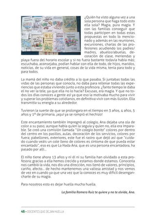 48 ‚ DOCENTES QUE DEJAN HUELLA
¿Quién ha visto alguna vez a una
sola persona que haga todo esto
ella sola? Magia, pura magia. Y
con las familias conseguir que
todas participen en todas estas
propuestas en todo lo mencio-
nado y además en las reuniones,
excursiones, charlas de las pro-
fesiones acudiendo los padres/
madres, abuelos/abuelas, de-
coración de clase, meriendas y
playa fuera del horario escolar y si no fuera bastante todavía había más;
escuchaba, aconsejaba, podían hablar con ella de todo, de hijos, maridos,
noticias, de su vida en general, cosas de la vida misma, tenía para todo y
para todos.
La mamá del niño no daba crédito a lo que pasaba. Si juntabas todas las
vidas de las personas que conocía, no daba para rellenar todas las expe-
riencias que estaba viviendo junto a esta profesora. ¿Tanto tiempo le daba
el no ver la tele, ya que ella no lo hacía? Excusas, era magia. Y que no to-
dos los días conoces a gente así ya que eso la motivaba mucho para vivir
y superar los problemas cotidianos, en deƥnitiva vivir con más ilusión. Ella
transmitía su energía a su alrededor.
Tuvieron la suerte de que se prolongara en el tiempo en 3 años, 4 años, 5
años y 1º de primaria, ¡aquí ya se rompió el hechizo!
Este encantamiento también impregnó al colegio, Ana dejaba una ola de
color a su paso; aunque había quien la seguía y quien no, ella era impara-
ble. Se creó una comisión llamada “Un colegio bonito” colores por dentro
del centro en los pasillos, aulas, decoración de los servicios, colores por
fuera; pabellones, exteriores, este fue el rastro que dejó así que “cuida-
do cuando veáis un cole lleno de colores es síntoma de que pueda estar
encantado”, eso es que La Hada Ana, que es una persona encantadora, ha
pasado por allí…
El niño tiene ahora 13 años y ni él ni su familia han olvidado a esta pro-
fesora; gracias a ella hemos crecido y estamos donde estamos. Conocerla
nos cambió la vida, nos dio una dirección, nos llenó de valores, principios,
cariño, afecto… de hecho mantenemos una valiosa amistad y nos vemos
de vez en cuando ya que una vez que la conoces es muy difícil desengan-
charte de su magia.
Para nosotros esto es dejar huella mucha huella.
La familia Romero Ruiz te quiere y no te olvida, Ana.
 