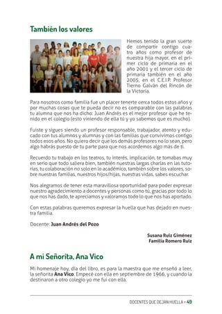 DOCENTES QUE DEJAN HUELLA ‚ 49
También los valores
Hemos tenido la gran suerte
de compartir contigo cua-
tro años como profesor de
nuestra hija mayor, en el pri-
mer ciclo de primaria en el
año 2001 y el tercer ciclo de
primaria también en el año
2005, en el C.E.I.P. Profesor
Tierno Galván del Rincón de
la Victoria.
Para nosotros como familia fue un placer tenerte cerca todos estos años y
por muchas cosas que te pueda decir no es comparable con las palabras
tu alumna que nos ha dicho: Juan Andrés es el mejor profesor que he te-
nido en el colegio (esto viniendo de ella tú y yo sabemos que es mucho).
Fuiste y sigues siendo un profesor responsable, trabajador, atento y edu-
cado con tus alumnos y alumnas y con las familias que convivimos contigo
todos esos años. No quiero decir que los demás profesores no lo sean, pero
algo habrás puesto de tu parte para que nos acordemos algo más de ti.
Recuerdo tu trabajo en los teatros, tu interés, implicación, te tomabas muy
en serio que todo saliera bien, también nuestras largas charlas en las tuto-
rías, tu colaboración no solo en lo académico, también sobre los valores, so-
bre nuestras familias, nuestros hijos/hijas, nuestras vidas, sabes escuchar.
Nos alegramos de tener esta maravillosa oportunidad para poder expresar
nuestro agradecimiento a docentes y personas como tú, gracias por todo lo
que nos has dado, te apreciamos y valoramos todo lo que nos has aportado.
Con estas palabras queremos expresar la huella que has dejado en nues-
tra familia.
Docente: Juan Andrés del Pozo
Susana Ruiz Giménez
Familia Romero Ruiz
A mi Señorita, Ana Vico
Mi homenaje hoy, día del libro, es para la maestra que me enseñó a leer,
la señorita Ana Vico. Empecé con ella en septiembre de 1966, y cuando la
destinaron a otro colegio yo me fui con ella.
 