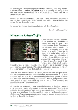 50 ‚ DOCENTES QUE DEJAN HUELLA
En ese colegio, Carmen Polo (hoy Ciudad de Popayán), tuve muy buenas
maestras como la señorita María del Mar, a la cual hoy día veo y charlo
con ella. Pero mi recuerdo más tierno es para ella, mi primera maestra, mi
señorita Anita Vico.
Gracias por enseñarme a descubrir la lectura, que hoy es una de mis mu-
chas pasiones, pues tú me hacías ver que cada libro es una aventura y una
forma distinta de ver las cosas.
Sé que en tus últimos días te acordaste de mi, de tu Rosarito.
Rosario Maldonado Pinto
Mi maestro, Antonio Trujillo
Puedo contaros muchas anécdo-
tas de mi maestro. Os contaré la
primera, una muy antigua. Cuan-
do era un joven maestro encontró
una mañana a un niño llorando a
la puerta del colegio donde tra-
bajó toda su vida. Tirando de la
mano de su padre, el pequeño se
resistía a entrar más allá del um-
bral del colegio. El joven maestro
se arrodilló, le acarició la cabeza y
le habló al oído. Una bolsa de ca-
ramelos escondida en el bolsillo
hizo el resto de la magia y maestro y niño entraron por el patio sonriendo.
Años más tarde, cuando ese niño era el alcalde de mi pueblo, vi como am-
bos se abrazaban en mitad de la calle al reconocerse.
Tuve la suerte, en muchas otras ocasiones, de ver a muchos antiguos alum-
nos abrazarle emocionados. Recuerdo el hijo de una viuda en una España
donde aun no era fácil ir a la universidad reconociendo que sin la ayuda
de su maestro no habría conseguido ser nunca médico, porque nadie pen-
saba que sería capaz de aprobar siguiera la EGB. La fe de un maestro sí
puede, realmente, mover montañas.
Mi maestro era un educador que entendía la docencia desde el compro-
miso. Mantenía con las familias una relación de apoyo y de franqueza; no
ocultaba realidades pero ofrecía toda su profesionalidad y su conocimien-
to para sacar adelante situaciones difíciles que hoy se llamarían necesi-
dades especíƲcas de apoyo educativo pero que, entonces, simplemente no
tenían nombre ni tratamiento.
 