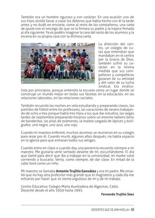 DOCENTES QUE DEJAN HUELLA ‚ 51
También era un hombre riguroso y con carácter. En una ocasión uno de
sus hijos olvidó llevar a clase los deberes que había hecho con él la tarde
antes y no dudó en enviarle, como al resto de los compañeros, una carta
de ajuste con el encargo de que se la ƥrmara su padre y la trajera ƥrmada
al día siguiente. Ya os podéis imaginar la cara del resto de los alumnos y la
escena en su propia casa con la dichosa carta.
La dirección del cen-
tro, un colegio de cu-
ras que entendían que
mandaban en el centro
por la Gracia de Dios,
también sufrió su ca-
rácter en la misma
medida que sus com-
pañeros y compañeras
gozaron de su amistad
y del valor de su lucha
sindical. Era sindica-
lista por principios, porque entendía la escuela como un lugar donde se
construye un mundo mejor en todas sus facetas: en la educación, en las
relaciones laborales, en las relaciones sociales.
También recuerdo las noches en vela estudiando y preparando clases, los
partidos de fútbol entre los profesores, las vacaciones de verano trabajan-
do de ocho a tres porque había tres hijos a los que dar estudios, las largas
tardes de septiembre preparando horarios sobre un enorme tablero lleno
de banderitas, las pilas de exámenes, la maleta cargada de lápices y bolí-
grafos: uno negro, uno azul, uno rojo.
Cuando mi maestro enfermó, muchos alumnos se reunieron en su colegio
para rezar por él. Cuando murió, algunos años después, no había espacio
en la iglesia para que entraran todos sus amigos.
Cuando entro en clase o cuando doy una ponencia recuerdo siempre a mi
maestro. Me gustaría verle sentado delante de mí, escuchándome. El día
que llamé para decir que iba a trabajar en la universidad, mi madre salió
corriendo a buscarlo. Venía, como siempre, de dar clase. En mitad de la
calle lloró como un niño.
Mi maestro se llamaba Antonio Trujillo González y era mi padre. Me ense-
ñó que no hay otra profesión más grande que el magisterio y cada día me
esfuerzo por hacer que se sienta orgulloso de mí y de mi trabajo.
Centro Educativo: Colegio María Auxiliadora de Algeciras, Cádiz.
Docente desde el año 1959 hasta 1995.
Fernando Trujillo Sáez
 