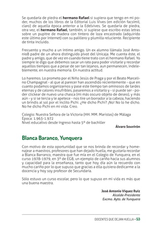DOCENTES QUE DEJAN HUELLA ‚ 53
Se quedaría de piedra el hermano Rafael si supiera que tengo en mi po-
der, muchos de los libros de la Editorial Luis Vives (en edición facsímil,
claro) de aquella época anterior a la Edelvives. Se quedaría de piedra,
otra vez, el hermano Rafael, también, si supiese que escribo estas letras
sobre un pupitre de madera con tintero de loza encastrado (adquirido
este último por Internet) con su palillero y plumilla reluciente. Recipiente
de tinta incluido.
Frecuento y mucho a un íntimo amigo. Un ex alumno llámalo José Anto-
nioB padre de un ahora distinguido pívot del Unicaja. Me cuenta éste, el
padre y amigo, que de vez en cuando tiene trato con el hermano Rafael. Yo
siempre le digo que debemos sacar un rato para poder visitarle y recordar
aquellos tiempos que a pesar de ser tan lejanos, aun permanecen, indele-
blemente, en nuestra memoria. En nuestra actitud.
Lo haremos. Lo prometo por el Niño Jesús de Praga y por el Beato Marceli-
no Champagnat - al que al parecer han ascendido recientemente - que en
cuanto podamos organizarnos y pase este tiempo tan ominosos de tardes
eternas y de calores insufribles, pasaremos a visitarlo y - si puede ser - po-
der clickear de nuevo una chasca (mi más oscuro objeto de deseo), y más
aún - y si se tercia y le apetece - nos tire un borrador a la cabeza, haciendo
un brindis al sol por el ínclito Pichi. ¿He dicho Pichi? ¡No! No lo he dicho.
No he dicho Pichi en mi vida. Creo.
Colegio: Nuestra Señora de la Victoria (HH. MM. Maristas) de Málaga
Época: 1.963-1.972
Nivel educativo desde Ingreso hasta 5º de bachiller
Álvaro Souvirón
Blanca Baranco, Yunquera
Con motivo de esta oportunidad que se nos brinda de recordar y home-
najear a maestros, profesores que han dejado huella, me gustaría recordar
a Blanca Barranco, maestra que fue mía en el Colegio de Yunquera, en el
curso 1978-1979, en 3º de EGB, un ejemplo de cariño hacia sus alumnos
y capacidad para la enseñanza, tanto que hoy día aún la recuerdo con
mucho cariño por lo que supuso que gracias a ella quisiera dedicarme a la
docencia y hoy soy profesor de Secundaria.
Sólo estuvo un curso escolar, pero lo que supuso en mi vida es más que
una buena maestra.
José Antonio Víquez Ruíz
Alcalde-Presidente
Excmo. Ayto. de Yunquera
 