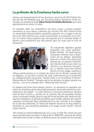 54 ‚ DOCENTES QUE DEJAN HUELLA
La profesión de la Enseñanza hecha carne
Somos una representación de los alumnos y alumnas del IES Profesor Pa-
blo del Saz de Marbella que, por iniciativa propia, deseamos rendir ho-
menaje a la profesora doña María Teresa Fernández Bertomeu que lleva
ejerciendo en el centro 13 años.
En realidad todos los compañeros de otros cursos y grupos pueden
corroborar lo que vamos a plasmar por escrito. Por ello, nuestra ƥrma
es meramente representativa, pudiendo aparecer en su lugar la de los
cerca de 500 alumnos que cursan actualmente sus estudios en el cen-
tro, sin sumar todos aquellos que han pasado por el instituto desde el
primer curso académico que ella ejerció aquí, en cuyo caso la cifra se
dispararía.
“Es estupenda. Agradece gestos
pequeños con cosas grandes”.
(Lydia Hertler). “Es buena perso-
na porque siempre está a dispo-
sición de los demás, aportando
todo de sí misma. Nos coloca por
delante de sus propias necesida-
des. Dedica todo lo que esté a su
alcance a sus alumnos, incluyen-
do su tiempo fuera del horario
lectivo. Es muy alegre, cariñosa e
inƦuye positivamente en el estado de ánimo de los demás, cuando éste
es negativo. Lo da todo a cambio de nada y demuestra que su profesión
es verdaderamente vocacional. Trabaja como si no necesitase el dinero.”
(Nerea Alarcón Perelló). “Siempre que te ve decaída, consigue sacarte una
sonrisa…. eso no es siempre fácil”. (Marta Sánchez García).
En palabras de Elina Usoa Gómez Camino, “su actuación es ejemplar con
todos los miembros de la comunidad educativa: alumnado, familias y com-
pañeros/as de trabajo”. “La seño Teresa es una buena profesora, siempre
está de buen humor y, cuando me ve, bromea. Nos ha ayudado muchas
veces a recaudar fondos para el viaje de ƥn de estudios por medio de de-
sayunos solidarios y trayendo bocadillos para vender, además de comprar
cualquier comida que haya sobrado para a su vez, convidar a sus colegas
en la sala de profesores. Su forma de impartir docencia es muy amena y
divertida. Es una excelente profesora y le tengo mucho cariño”. (Arturo
López García).
“Mi nombre es Yoaina Mohamed Al-Lal y curso 4º ESO. Por medio de este
breve párrafo deseo ensalzar la ƥgura de mi MAESTRA “persona de mérito
relevante entre las de su clase. La profesora que de verdad me ha marcado
 