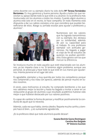 DOCENTES QUE DEJAN HUELLA ‚ 55
como docente con su ejemplo diario ha sido doña Mª Teresa Fernández
Bertomeu. Es muy generosa y buena persona. Ayuda a todos los que ne-
cesitan su apoyo dando todo lo que esté a su alcance. Es la profesora más
involucrada con los alumnos a todos los niveles. Cuando algún alumno o
alumna está solo en el recreo, le hace compañía. En todo momento está
dispuesta a dar sus sabios consejos a los que considera que puedan be-
neƥciarse de ellos. Alarga su jornada escolar para ayudar a profesores y
alumnos”.
Numerosos son los valores
que ha logrado transmitirnos
con su ejemplo. Así, destaca
por su solidaridad, además
de por su capacidad para
el trabajo. Es una profesora
ejemplar con actitudes ge-
nerosas. Ha llegado a pagar
el viaje de ƥn de estudios de
quienes no podían permitír-
selo. Estos gestos son los que
marcan la diferencia.
Se involucra mucho en todo aquello que esté relacionado con los alum-
nos, ya les imparta clase o no. Si tenemos algún problema, aunque sea
personal, se preocupa y hace todo lo que esté en sus manos por ayudar-
nos. Intenta ponerse en el lugar del otro.
Es agradable, ejemplar y muy querida por todos los compañeros porque
nos comprende y nos trata con aprecio, además de pensar mucho en to-
dos nosotros.
A veces, para motivarnos al estudio, ha comprado bombones a los que
nos sabíamos mejor la lección y hasta ha llegado a invitar a cenar en un
restaurante al grupo de alumnos cuyo resultado académico hubiese sido
mejor o que hubiese destacado por sus valores positivos.
Es capaz de cambiar la forma de pensar y modiƥcar positivamente la con-
ducta de aquel que lo necesita.
Además, cada vez que habla, sienta cátedra. Reparte mucho cariño y siem-
pre hace el bien… y es sumamente agradecida.
¡Es la profesora ideal que todo alumno/a puede desear!
Susana Desirée Gaona Domínguez
Carolina Ros Delgado
Mª Dolores Guzmán
 