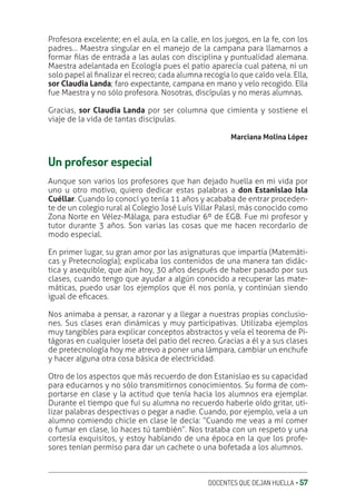 DOCENTES QUE DEJAN HUELLA ‚ 57
Profesora excelente; en el aula, en la calle, en los juegos, en la fe, con los
padres… Maestra singular en el manejo de la campana para llamarnos a
formar ƥlas de entrada a las aulas con disciplina y puntualidad alemana.
Maestra adelantada en Ecología pues el patio aparecía cual patena, ni un
solo papel al ƥnalizar el recreo; cada alumna recogía lo que caído veía. Ella,
sor Claudia Landa; faro expectante, campana en mano y velo recogido. Ella
fue Maestra y no sólo profesora. Nosotras, discípulas y no meras alumnas.
Gracias, sor Claudia Landa por ser columna que cimienta y sostiene el
viaje de la vida de tantas discípulas.
Marciana Molina López
Un profesor especial
Aunque son varios los profesores que han dejado huella en mi vida por
uno u otro motivo, quiero dedicar estas palabras a don Estanislao Isla
Cuéllar. Cuando lo conocí yo tenía 11 años y acababa de entrar proceden-
te de un colegio rural al Colegio José Luis Villar Palasí, más conocido como
Zona Norte en Vélez-Málaga, para estudiar 6º de EGB. Fue mi profesor y
tutor durante 3 años. Son varias las cosas que me hacen recordarlo de
modo especial.
En primer lugar, su gran amor por las asignaturas que impartía (Matemáti-
cas y Pretecnología); explicaba los contenidos de una manera tan didác-
tica y asequible, que aún hoy, 30 años después de haber pasado por sus
clases, cuando tengo que ayudar a algún conocido a recuperar las mate-
máticas, puedo usar los ejemplos que él nos ponía, y continúan siendo
igual de eƥcaces.
Nos animaba a pensar, a razonar y a llegar a nuestras propias conclusio-
nes. Sus clases eran dinámicas y muy participativas. Utilizaba ejemplos
muy tangibles para explicar conceptos abstractos y veía el teorema de Pi-
tágoras en cualquier loseta del patio del recreo. Gracias a él y a sus clases
de pretecnología hoy me atrevo a poner una lámpara, cambiar un enchufe
y hacer alguna otra cosa básica de electricidad.
Otro de los aspectos que más recuerdo de don Estanislao es su capacidad
para educarnos y no sólo transmitirnos conocimientos. Su forma de com-
portarse en clase y la actitud que tenía hacia los alumnos era ejemplar.
Durante el tiempo que fui su alumna no recuerdo haberle oído gritar, uti-
lizar palabras despectivas o pegar a nadie. Cuando, por ejemplo, veía a un
alumno comiendo chicle en clase le decía: “Cuando me veas a mí comer
o fumar en clase, lo haces tú también”. Nos trataba con un respeto y una
cortesía exquisitos, y estoy hablando de una época en la que los profe-
sores tenían permiso para dar un cachete o una bofetada a los alumnos.
 