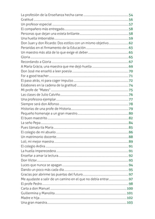 La profesión de la Enseñanza hecha carne....................................................................54
Gratitud...............................................................................................................................................56
Un profesor especial ...................................................................................................................57
El compañero más entregado.................................................................................................58
Personas que dejan una estela brillante..........................................................................58
Una huella imborrable................................................................................................................59
Don Juan y don Ricardo: Dos estilos con un mismo objetivo..............................62
Perseidas en el ƥrmamento de la Educación................................................................63
Un maestro más allá de lo que exige el deber.............................................................65
Gloria....................................................................................................................................................65
Recordando a Gloria....................................................................................................................67
A María Gràcia, una maestra que me dejó huella .......................................................69
Don José me enseñó a leer poesía.....................................................................................70
For a good teacher........................................................................................................................71
El paso atrás, ni para coger impulso...................................................................................72
Eslabones en la cadena de la gratitud ..............................................................................74
Mi profe de “Mates”.....................................................................................................................75
Las clases de Julio Calviño.......................................................................................................76
Una profesora ejemplar.............................................................................................................77
Siempre será don Alfonso........................................................................................................78
Historias de una profe de Historia.......................................................................................79
Pequeño homenaje a un gran maestro.............................................................................80
El buen maestrito..........................................................................................................................82
La seño Pepa....................................................................................................................................84
Pues llámala tía María.................................................................................................................85
El colegio de mi abuelo .............................................................................................................86
Un matrimonio docente.............................................................................................................88
Loli, mi mejor maestra................................................................................................................89
El colegio Ardira .............................................................................................................................91
La huella imperecedera.............................................................................................................91
Enseñar a amar la lectura..........................................................................................................92
Don Víctor..........................................................................................................................................93
Luces que nunca se apagan....................................................................................................94
Dando un poco más cada día.................................................................................................95
Gracias por abrirme las puertas del futuro.....................................................................97
Me ayudaste a salir de un camino en el que no debía entrar..............................97
El profe Pedro..................................................................................................................................98
Carta a don Manuel...................................................................................................................100
Guillermina y Manolita............................................................................................................101
Madre e hija...................................................................................................................................102
Una gran maestra........................................................................................................................103
 