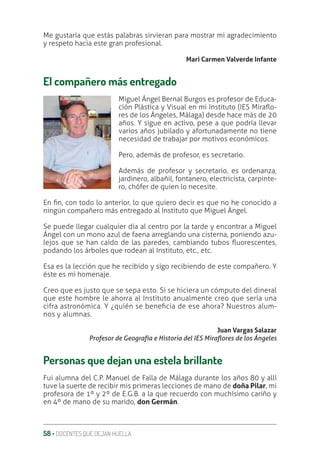 58 ‚ DOCENTES QUE DEJAN HUELLA
Me gustaría que estás palabras sirvieran para mostrar mi agradecimiento
y respeto hacia este gran profesional.
Mari Carmen Valverde Infante
El compañero más entregado
Miguel Ángel Bernal Burgos es profesor de Educa-
ción Plástica y Visual en mi Instituto (IES MiraƦo-
res de los Ángeles, Málaga) desde hace más de 20
años. Y sigue en activo, pese a que podría llevar
varios años jubilado y afortunadamente no tiene
necesidad de trabajar por motivos económicos.
Pero, además de profesor, es secretario.
Además de profesor y secretario, es ordenanza,
jardinero, albañil, fontanero, electricista, carpinte-
ro, chófer de quien lo necesite.
En ƥn, con todo lo anterior, lo que quiero decir es que no he conocido a
ningún compañero más entregado al Instituto que Miguel Ángel.
Se puede llegar cualquier día al centro por la tarde y encontrar a Miguel
Ángel con un mono azul de faena arreglando una cisterna, poniendo azu-
lejos que se han caído de las paredes, cambiando tubos Ʀuorescentes,
podando los árboles que rodean al Instituto, etc., etc.
Esa es la lección que he recibido y sigo recibiendo de este compañero. Y
éste es mi homenaje.
Creo que es justo que se sepa esto. Si se hiciera un cómputo del dineral
que este hombre le ahorra al Instituto anualmente creo que sería una
cifra astronómica. Y ¿quién se beneƥcia de ese ahora? Nuestros alum-
nos y alumnas.
Juan Vargas Salazar
Profesor de Geografía e Historia del IES MiraƳores de los Ángeles
Personas que dejan una estela brillante
Fui alumna del C.P. Manuel de Falla de Málaga durante los años 80 y allí
tuve la suerte de recibir mis primeras lecciones de mano de doña Pilar, mi
profesora de 1º y 2º de E.G.B. a la que recuerdo con muchísimo cariño y
en 4º de mano de su marido, don Germán.
 