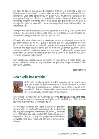 DOCENTES QUE DEJAN HUELLA ‚ 59
En aquella época, las aulas albergaban a más de 40 alumnos y ellos ya
llevaban años ejerciendo la docencia cuando tuve la suerte de recibir sus
lecciones. Digo esto porque hoy en día se habla mucho del “desgaste” de
esta profesión y sus efectos en la calidad de la enseñanza. Pues bien, no
recuerdo ningún momento en el que estos dos profesionales usaran el
castigo, los gritos o los malos modos con aquella troupe enloquecida que
debíamos ser.
Siempre me sentí respetada, es más, querida por ellos y creo que es ese
clima el que propició y asentó las bases de un deseo de aprendizaje, de
superación, de gusto por el estudio y la lectura.
Otro detalle maravilloso a mi modo de ver es que, muchos años más tarde,
(ya era yo madre de mi hija) quiso el destino que nos volviésemos a ver. Yo
la reconocí al instante, es natural, pero lo más sorprendente fue que ¡ella
también me reconoció y llamó por mi nombre! ¿Cuántos alumnos antes
y después de mí pudieron pasar por sus manos? ¿Cómo de excepcional
puede ser una persona para hacerte sentir así, única, en este mundo cada
vez más gregario y alienado?
Son personas especiales que se cruzan en tu camino y a veces dejan una
estela brillante que te acompaña para siempre. Gracias por todo doña Pi-
lar y don Germán.
Desirée Pérez
Una huella imborrable
Ante todo muchas gracias a todos los profesores y profesoras
que por suerte he tenido en mi vida. Especialmente a los do-
centes que trabajaban en el Colegio Paulo Freire y en el Insti-
tuto Emilio Prados. Destacaría a varios de ellos que dejaron en
mi ser una huella imborrable e insustituible.
Entre ellos se encuentra el magníƥco docente don Juan Jesús Zaro Vera.
Don Juan Jesús era mi profesor de inglés en 2º de BUP y en COU. Consi-
guió motivarme y sacar lo mejor de mí.
Era y seguirá siendo sin lugar a dudas un profesor
organizado, un profundo conocedor de la didáctica
del inglés y comprensivo con sus alumnos y alumnas.
Le encantaba que los estudiantes participaran en el
desarrollo de sus clases y nos proponía muy diversas
actividades lo cual resultaba ser otro elemento mo-
tivador.
 