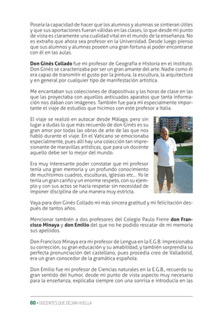 60 ‚ DOCENTES QUE DEJAN HUELLA
Poseía la capacidad de hacer que los alumnos y alumnas se sintieran útiles
y que sus aportaciones fueran válidas en las clases, lo que desde mi punto
de vista es claramente una cualidad vital en el mundo de la enseñanza. No
es extraño que ahora sea profesor en la Universidad. Desde luego pienso
que sus alumnos y alumnas poseen una gran fortuna al poder encontrarse
con él en las aulas.
Don Ginés Collado fue mi profesor de Geografía e Historia en el Instituto.
Don Ginés se caracterizaba por ser un gran amante del arte. Nadie como él
era capaz de transmitir el gusto por la pintura, la escultura, la arquitectura
y en general por cualquier tipo de manifestación artística.
Me encantaban sus colecciones de diapositivas y las horas de clase en las
que las proyectaba con aquellos anticuados aparatos que tanta informa-
ción nos daban con imágenes. También fue para mí especialmente impor-
tante el viaje de estudios que hicimos con este profesor a Italia.
El viaje se realizó en autocar desde Málaga, pero sin
lugar a dudas lo que más recuerdo de don Ginés es su
gran amor por todas las obras de arte de las que nos
habló durante el viaje. En el Vaticano se emocionaba
especialmente, pues allí hay una colección tan impre-
sionante de maravillas artísticas, que para un docente
aquello debe ser lo mejor del mundo.
Era muy interesante poder constatar que mi profesor
tenía una gran memoria y un profundo conocimiento
de muchísimos cuadros, esculturas, iglesias etc… Yo le
tenía un gran cariño y un enorme respeto, con su ejem-
plo y con sus actos se hacía respetar sin necesidad de
imponer disciplina de una manera muy estricta.
Vaya para don Ginés Collado mi más sincera gratitud y mi felicitación des-
pués de tantos años.
Mencionar también a dos profesores del Colegio Paulo Freire don Fran-
cisco Minaya y don Emilio del que no he podido rescatar de mi memoria
sus apellidos.
Don Francisco Minaya era mi profesor de Lengua en la E.G.B. Impresionaba
su corrección, su gran educación y su amabilidad, y también sorprendía su
perfecta pronunciación del castellano, pues procedía creo de Valladolid,
era un gran conocedor de la gramática española.
Don Emilio fue mi profesor de Ciencias naturales en la E.G.B., recuerdo su
gran sentido del humor, desde mi punto de vista aspecto muy necesario
para la enseñanza, explicaba siempre con una sonrisa e introducía en las
 