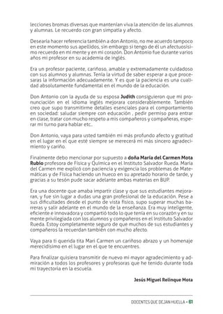 DOCENTES QUE DEJAN HUELLA ‚ 61
lecciones bromas diversas que mantenían viva la atención de los alumnos
y alumnas. Le recuerdo con gran simpatía y afecto.
Desearía hacer referencia también a don Antonio, no me acuerdo tampoco
en este momento sus apellidos, sin embargo si tengo de él un afectuosísi-
mo recuerdo en mi mente y en mi corazón. Don Antonio fue durante varios
años mi profesor en su academia de inglés.
Era un profesor paciente, cariñoso, amable y extremadamente cuidadoso
con sus alumnos y alumnas. Tenía la virtud de saber esperar a que proce-
saras la información adecuadamente. Y es que la paciencia es una cuali-
dad absolutamente fundamental en el mundo de la educación.
Don Antonio con la ayuda de su esposa Judith consiguieron que mi pro-
nunciación en el idioma inglés mejorara considerablemente. También
creo que supo transmitirme detalles esenciales para el comportamiento
en sociedad: saludar siempre con educación , pedir permiso para entrar
en clase, tratar con mucho respeto a mis compañeros y compañeras, espe-
rar mi turno para hablar etc..
Don Antonio, vaya para usted también mi más profundo afecto y gratitud
en el lugar en el que esté siempre se merecerá mi más sincero agradeci-
miento y cariño.
Finalmente debo mencionar por supuesto a doña María del Carmen Mota
Rubio profesora de Física y Química en el Instituto Salvador Rueda. María
del Carmen me explicó con paciencia y exigencia los problemas de Mate-
máticas y de Física haciendo un hueco en su apretado horario de tarde, y
gracias a su tesón pude sacar adelante ambas materias en BUP.
Era una docente que amaba impartir clase y que sus estudiantes mejora-
ran, y fue sin lugar a dudas una gran profesional de la educación. Pese a
sus diƥcultades desde el punto de vista físico, supo superar muchas ba-
rreras y salir adelante en el mundo de la enseñanza. Era muy inteligente,
eƥciente e innovadora y compartió todo lo que tenía en su corazón y en su
mente privilegiada con los alumnos y compañeros en el Instituto Salvador
Rueda. Estoy completamente seguro de que muchos de sus estudiantes y
compañeros la recuerdan también con mucho afecto.
Vaya para ti querida tita Mari Carmen un cariñoso abrazo y un homenaje
merecidísimo en el lugar en el que te encuentres.
Para ƥnalizar quisiera transmitir de nuevo mi mayor agradecimiento y ad-
miración a todos los profesores y profesoras que he tenido durante toda
mi trayectoria en la escuela.
Jesús Miguel Relinque Mota
 