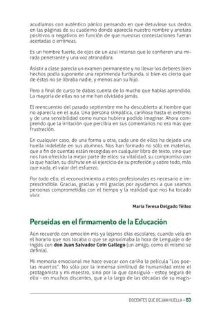 DOCENTES QUE DEJAN HUELLA ‚ 63
acudíamos con auténtico pánico pensando en que detuviese sus dedos
en las páginas de su cuaderno donde aparecía nuestro nombre y anotara
positivos o negativos en función de que nuestras contestaciones fueran
acertadas o erróneas.
Es un hombre fuerte, de ojos de un azul intenso que le conƥeren una mi-
rada penetrante y una voz atronadora.
Asistir a clase parecía un examen permanente y no llevar los deberes bien
hechos podía suponerte una reprimenda furibunda, si bien es cierto que
de éstas no se libraba nadie, y menos aún su hijo.
Pero a ƥnal de curso te dabas cuenta de lo mucho que habías aprendido.
La mayoría de ellas no se me han olvidado jamás.
El reencuentro del pasado septiembre me ha descubierto al hombre que
no aparecía en el aula. Una persona simpática, cariñosa hasta el extremo
y de una sensibilidad como nunca hubiera podido imaginar. Ahora com-
prendo que la irritación que percibía en sus comentarios no era más que
frustración.
En cualquier caso, de una forma u otra, cada uno de ellos ha dejado una
huella indeleble en sus alumnos. Nos han formado no sólo en materias,
que a ƥn de cuentas están recogidas en cualquier libro de texto, sino que
nos han ofrecido la mejor parte de ellos: su vitalidad, su compromiso con
lo que hacían, su disfrute en el ejercicio de su profesión y sobre todo, más
que nada, el valor del esfuerzo.
Por todo ello, el reconocimiento a estos profesionales es necesario e im-
prescindible. Gracias, gracias y mil gracias por ayudarnos a que seamos
personas comprometidas con el tiempo y la realidad que nos ha tocado
vivir.
María Teresa Delgado Téllez
Perseidas en el ƙrmamento de la Educación
Aún recuerdo con emoción mis ya lejanos días escolares, cuando veía en
el horario que nos tocaba o que se aproximaba la hora de Lenguaje o de
Inglés con don Juan Salvador Coín Gallego (un amigo, como él mismo se
deƥnía).
Mi memoria emocional me hace evocar con cariño la película “Los poe-
tas muertos”. No sólo por la inmensa similitud de humanidad entre el
protagonista y mi maestro, sino por lo que consiguió - estoy segura de
ello - en muchos discentes, que a lo largo de las décadas de su magis-
 