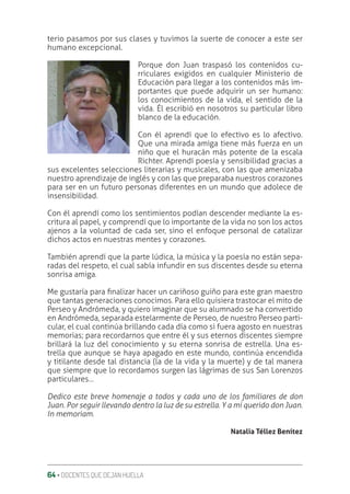 64 ‚ DOCENTES QUE DEJAN HUELLA
terio pasamos por sus clases y tuvimos la suerte de conocer a este ser
humano excepcional.
Porque don Juan traspasó los contenidos cu-
rriculares exigidos en cualquier Ministerio de
Educación para llegar a los contenidos más im-
portantes que puede adquirir un ser humano:
los conocimientos de la vida, el sentido de la
vida. Él escribió en nosotros su particular libro
blanco de la educación.
Con él aprendí que lo efectivo es lo afectivo.
Que una mirada amiga tiene más fuerza en un
niño que el huracán más potente de la escala
Richter. Aprendí poesía y sensibilidad gracias a
sus excelentes selecciones literarias y musicales, con las que amenizaba
nuestro aprendizaje de inglés y con las que preparaba nuestros corazones
para ser en un futuro personas diferentes en un mundo que adolece de
insensibilidad.
Con él aprendí como los sentimientos podían descender mediante la es-
critura al papel, y comprendí que lo importante de la vida no son los actos
ajenos a la voluntad de cada ser, sino el enfoque personal de catalizar
dichos actos en nuestras mentes y corazones.
También aprendí que la parte lúdica, la música y la poesía no están sepa-
radas del respeto, el cual sabía infundir en sus discentes desde su eterna
sonrisa amiga.
Me gustaría para ƥnalizar hacer un cariñoso guiño para este gran maestro
que tantas generaciones conocimos. Para ello quisiera trastocar el mito de
Perseo y Andrómeda, y quiero imaginar que su alumnado se ha convertido
en Andrómeda, separada estelarmente de Perseo, de nuestro Perseo parti-
cular, el cual continúa brillando cada día como si fuera agosto en nuestras
memorias; para recordarnos que entre él y sus eternos discentes siempre
brillará la luz del conocimiento y su eterna sonrisa de estrella. Una es-
trella que aunque se haya apagado en este mundo, continúa encendida
y titilante desde tal distancia (la de la vida y la muerte) y de tal manera
que siempre que lo recordamos surgen las lágrimas de sus San Lorenzos
particulares…
Dedico este breve homenaje a todos y cada uno de los familiares de don
Juan. Por seguir llevando dentro la luz de su estrella. Y a mi querido don Juan.
In memoriam.
Natalia Téllez Benítez
 
