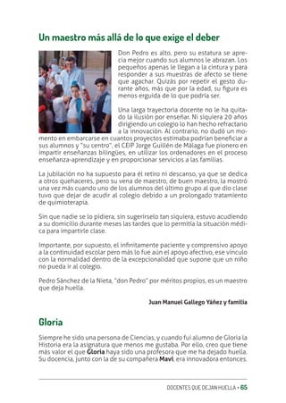 DOCENTES QUE DEJAN HUELLA ‚ 65
Un maestro más allá de lo que exige el deber
Don Pedro es alto, pero su estatura se apre-
cia mejor cuando sus alumnos le abrazan. Los
pequeños apenas le llegan a la cintura y para
responder a sus muestras de afecto se tiene
que agachar. Quizás por repetir el gesto du-
rante años, más que por la edad, su ƥgura es
menos erguida de lo que podría ser.
Una larga trayectoria docente no le ha quita-
do la ilusión por enseñar. Ni siquiera 20 años
dirigiendo un colegio lo han hecho refractario
a la innovación. Al contrario, no dudó un mo-
mento en embarcarse en cuantos proyectos estimaba podrían beneƥciar a
sus alumnos y “su centro”, el CEIP Jorge Guillén de Málaga fue pionero en
impartir enseñanzas bilingües, en utilizar los ordenadores en el proceso
enseñanza-aprendizaje y en proporcionar servicios a las familias.
La jubilación no ha supuesto para él retiro ni descanso, ya que se dedica
a otros quehaceres, pero su vena de maestro, de buen maestro, la mostró
una vez más cuando uno de los alumnos del último grupo al que dio clase
tuvo que dejar de acudir al colegio debido a un prolongado tratamiento
de quimioterapia.
Sin que nadie se lo pidiera, sin sugerírselo tan siquiera, estuvo acudiendo
a su domicilio durante meses las tardes que lo permitía la situación médi-
ca para impartirle clase.
Importante, por supuesto, el inƥnitamente paciente y comprensivo apoyo
a la continuidad escolar pero más lo fue aún el apoyo afectivo, ese vínculo
con la normalidad dentro de la excepcionalidad que supone que un niño
no pueda ir al colegio.
Pedro Sánchez de la Nieta, “don Pedro” por méritos propios, es un maestro
que deja huella.
Juan Manuel Gallego Yáñez y familia
Gloria
Siempre he sido una persona de Ciencias, y cuando fui alumno de Gloria la
Historia era la asignatura que menos me gustaba. Por ello, creo que tiene
más valor el que Gloria haya sido una profesora que me ha dejado huella.
Su docencia, junto con la de su compañera Mavi, era innovadora entonces.
 