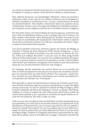 66 ‚ DOCENTES QUE DEJAN HUELLA
Las mesas se disponían formando grupos de 4 ó 5 alumnos para fomentar
el trabajo en equipo y realizar conjuntamente trabajos y exposiciones.
Pero, además de buscar una metodología “diferente”, Gloria nos enseñó a
reƦexionar sobre el por qué de los eventos históricos que estudiábamos.
Siempre recordaré su insistencia en las “causas y consecuencias de todos
los acontecimientos”. Nos enseñó a diseccionar todos los aspectos de las
civilizaciones. Éramos unos niños pero allí estábamos intentando caracteri-
zar el aspecto social, religioso o político de la sociedad romana o la egipcia.
Por otro lado, Gloria, nos hacía trabajar de manera rigurosa. La primera vez
que visité una biblioteca pública, la de la antigua Casa de la Cultura, fue
para recabar información sobre Mesopotamia. También recuerdo buscar
como loco en la biblioteca de la Diputación información sobre el aspecto
social de la civilización romana. Por más que consultaba los libros, ningu-
no parecía mencionar dicho aspecto.
Con Gloria también recorrimos distintos lugares de interés de Málaga: la
Catedral, el Museo de Artes Populares, Olías, Ronda, Antequera…, y otras
ciudades como Córdoba o Granada. A las excursiones no íbamos de rosi-
tas, había que trabajar. Recuerdo ir casa por casa en Olías preguntando
sobre la historia del pueblo. Los vecinos nos contaban batallitas de la gue-
rra civil, y aunque nosotros corríamos ilusionados a contar a Gloria toda la
información que habíamos conseguido, ella insistía en que rebuscásemos
hasta dar con acontecimientos históricos más antiguos.
Sin embargo, donde realmente me cautivó Gloria fue en el estudio del
Arte. A través de diapositivas de pintura y escultura nos enseñaba a distin-
guir las características de cada estilo artístico. Por supuesto, cuando éra-
mos nosotros los que debíamos comentarlas, por muchas que dijéramos,
la respuesta casi siempre era “incompleto”.
Para aprender a valorar la maestría de los artistas nos animaba a que noso-
tros mismos hiciéramos alguna escultura o pintáramos el cuadro de algún
artista reconocido. Yo hice en plastilina el David de Miguel Ángel y pinté
el bufón Sebastián de Morra de Velázquez. Incluso, en grupo, intentamos
modelar en arcilla la catedral de León. Hace pocos años tuve la suerte de
visitar dicha catedral y, por supuesto, el recuerdo de aquel intento en ar-
cilla me hizo atractiva, aún más si cabe, la visita.
Cada vez que veo una iglesia trato de identiƥcar el estilo arquitectónico al
que pertenece, tal como Gloria me enseñó entonces. En séptimo de E.G.B.
estudiamos el Renacimiento y en el verano siguiente fui con mis padres a
Florencia. Quedé fascinado al ver con mis propios ojos lo que había estu-
diado con Gloria, sobre todo con Santa María de las Flores o con las obras
de Miguel Ángel. También en Geografía disfrutamos aprendiendo las capi-
tales de los países como si se tratara de un juego, o haciendo volcanes de
 