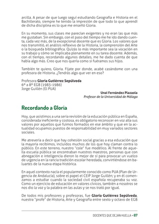 DOCENTES QUE DEJAN HUELLA ‚ 67
arcilla. A pesar de que luego seguí estudiando Geografía e Historia en el
Bachillerato, siempre he tenido la impresión de que todo lo que aprendí
de dicha disciplina es lo que me enseñó Gloria.
En su momento, sus clases me parecían exigentes y no eran las que más
me gustaban. Sin embargo, con el paso del tiempo me he ido dando cuen-
ta, cada vez más, de la excepcional docente que es Gloria. Los valores que
nos transmitió, el análisis reƦexivo de la Historia, la comprensión del Arte
o la búsqueda bibliográƥca. Quizás lo más importante sea la vocación en
su trabajo y cómo se implicaba plenamente en su tarea docente. Además,
con el tiempo, recordando algunos detalles, me he dado cuenta de que
había algo más. Creo que nos quería como si fuéramos sus hijos.
También te quiero, Gloria. Fíjate por donde, acabé casándome con una
profesora de Historia. ¿Tendrás algo que ver en eso?
Profesora Gloria Gutiérrez Sepúlveda
6º a 8º EGB (1983-1986)
Jorge Guillén (El PUA)
Unai Fernández Plazaola
Profesor de la Universidad de Málaga
Recordando a Gloria
Hoy, que asistimos a una seria revisión de la educación pública en España,
considerada ineƥciente y costosa, es obligatorio reconocer en voz alta sus
valores por aquellos que fuimos formados en ese ámbito y que en la ac-
tualidad ocupamos puestos de responsabilidad en muy variados sectores
sociales.
Me atrevería a decir que hay cohesión social gracias a esa educación que
la mayoría recibimos, incluidos muchos de los que hoy claman contra lo
público. En este terreno, nuestro “cole” fue modélico. Al frente de aque-
lla escuela pública se encontraban nuestros maestros, personas que con
abnegación e inteligencia dieron lo mejor de sí para provocar un vuelco
de urgencia en la rancia tradición escolar heredada, convirtiéndose en ba-
luartes de la nueva etapa histórica.
En aquel contexto nacía el popularmente conocido como PUA (Plan de Ur-
gencia de Andalucía), sobre el papel el CEIP Jorge Guillén; y en él comen-
zamos a estudiar cuando la sociedad civil española recuperaba su voz.
Como un ejercicio de educación en valores cívicos, también a nosotros se
nos dio la voz y la palabra en las aulas y se nos trató por igual.
De todos mis profesores y profesoras, fue Gloria Gutiérrez Sepúlveda,
nuestra “profe” de Historia, Arte y Geografía entre sexto y octavo de EGB
 