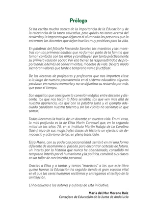 Prólogo
Se ha escrito mucho acerca de la importancia de la Educación y de
la relevancia de la tarea educativa, pero quizás no tanto acerca del
recuerdo y la impronta que dejan en el alumnado las personas que la
encarnan, los docentes que dejan huellas muy positivas para la vida.
En palabras del Ʋlósofo Fernando Savater, los maestros y las maes-
tras son los primeros adultos que no forman parte de la familia que
toman contacto con los niños y constituyen por tanto prácticamente
su primera relación social. Por ello tienen la responsabilidad de pro-
porcionar, además de conocimientos, modelos de vida. De este modo
siembran valores que tarde o temprano van a fructiƲcar.
De las decenas de profesores y profesoras que nos imparten clase
a lo largo de nuestra permanencia en el sistema educativo algunos
perduran en nuestra memoria y no se difumina su recuerdo por más
que pase el tiempo.
Son aquéllos que consiguen la conexión mágica entre docente y dis-
cente, los que nos tocan la Ʋbra sensible, los que ven más allá de
nuestra apariencia, los que con la palabra justa y el ejemplo ade-
cuado canalizan nuestro talento y sin los cuales no seríamos lo que
somos.
Todos llevamos la huella de un docente en nuestra vida. En mi caso,
la más profunda es la de Elisa Marín Caracuel que, en la segunda
mitad de los años 70, en el Instituto Martín Halaja de La Carolina
(Jaén), hizo de sus magistrales clases de historia un ejercicio de de-
mocracia y activismo cívico, en plena transición.
Elisa Marín, con su poderosa personalidad, sembró en mí una forma
diferente de asomarme al pasado para encontrar certezas de futuro,
un interés por la historia que nunca he abandonado, consolidó mi
temprano interés por el humanismo y la política, convirtió sus clases
en un taller de crecimiento personal.
Gracias a Elisa y a tantas y tantos “maestros” a los que este libro
quiere honrar, la Educación ha seguido siendo el gran espacio vital
en el que los seres humanos recibimos y entregamos el testigo de la
civilización.
Enhorabuena a los autores y autoras de esta iniciativa.
María del Mar Moreno Ruiz
Consejera de Educación de la Junta de Andalucía
 