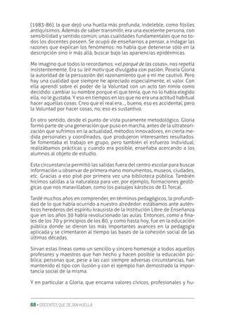 68 ‚ DOCENTES QUE DEJAN HUELLA
(1983-86), la que dejó una huella más profunda, indeleble, como fósiles
antiquísimos. Además de saber transmitir, era una excelente persona, con
sensibilidad y sentido común; unas cualidades fundamentales que no to-
dos los docentes poseen. Se ocupó de enseñarnos a pensar, a indagar las
razones que explican los fenómenos: no había que detenerse sólo en la
descripción sino ir más allá, buscar bajo las apariencias epidérmicas.
Me imagino que todos lo recordamos: «el porqué de las cosas», nos repetía
insistentemente. Era su leit motiv que divulgaba con pasión. Poseía Gloria
la autoridad de la persuasión del razonamiento que a mí me cautivó. Pero
hay una cualidad que siempre he apreciado especialmente, el valor. Con
ella aprendí sobre el poder de la Voluntad con un acto tan nimio como
decidido: cambiar su nombre porque el que tenía, que no lo había elegido
ella, no le gustaba. Y eso en tiempos en los que no era una actitud habitual
hacer aquellas cosas. Creo que el real era…, bueno, eso es accidental, pero
la Voluntad por hacer cosas, no; eso es sustantivo.
En otro sentido, desde el punto de vista puramente metodológico, Gloria
formó parte de una generación que puso en marcha, antes de la ultrateori-
zación que sufrimos en la actualidad, métodos innovadores, en cierta me-
dida personales y coordinados, que produjeron interesantes resultados.
Se fomentaba el trabajo en grupo, pero también el esfuerzo individual;
realizábamos prácticas y cuando era posible, enseñaba acercando a los
alumnos al objeto de estudio.
Esta circunstancia permitió las salidas fuera del centro escolar para buscar
información u observar de primera mano monumentos, museos, ciudades,
etc. Gracias a eso pisé por primera vez una biblioteca pública. También
hicimos salidas a la naturaleza para ver, por ejemplo, formaciones geoló-
gicas que nos maravillaban, como los paisajes kársticos de El Torcal.
Tardé muchos años en comprender, en términos pedagógicos, la profundi-
dad de lo que había ocurrido a nuestro alrededor: estábamos ante autén-
ticos herederos del espíritu krausista de la Institución Libre de Enseñanza
que en los años 30 había revolucionado las aulas. Entonces, como a ƥna-
les de los 70 y principios de los 80, y como hasta hoy, fue en la educación
pública donde se dieron los más importantes avances en la pedagogía
aplicada y se cimentaron al tiempo las bases de la cohesión social de las
últimas décadas.
Sirvan estas líneas como un sencillo y sincero homenaje a todos aquellos
profesores y maestros que han hecho y hacen posible la educación pú-
blica; personas que, pese a las casi siempre adversas circunstancias, han
mantenido el tipo con ilusión y con el ejemplo han demostrado la impor-
tancia social de la misma.
Y en particular a Gloria, que encarna valores cívicos, profesionales y hu-
 
