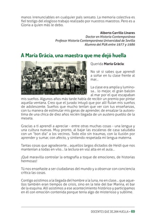 DOCENTES QUE DEJAN HUELLA ‚ 69
manos irrenunciables en cualquier país sensato. La memoria colectiva es
ƥel testigo del elogioso trabajo realizado por nuestros maestros. Pero es a
Gloria a quien más le debo.
Alberto Carrillo Linares
Doctor en Historia Contemporánea
Profesor Historia Contemporánea Universidad de Sevilla
Alumno del PUA entre 1977 y 1986
A María Gràcia, una maestra que me dejó huella
Querida María Gràcia:
No sé si sabes que aprendí
a soñar en tu clase frente al
mar…
La clase era amplia y lumino-
sa… lo mejor, el gran balcón
al mar por el que escapaban
mis sueños. Algunos años más tarde había de recibir un premio por pintar
aquella ventana. Creo que el jurado intuyó que por allí Ʀuían mis sueños
de adolescente. Sueños que mucho tenían que ver con tus enseñanzas,
con tu manera de estimular mis ganas de aprender, de ensalzar la autoes-
tima de una chica de diez años recién llegada de un austero pueblo de la
meseta.
Gracias a ti aprendí a apreciar - entre otras muchas cosas - una lengua y
una cultura nuevas. Muy pronto, al bajar las escaleras de casa saludaba
con un “bon dia” a los vecinos. Todo ello sin traumas, con la ilusión por
aprender y sumar, con afecto, y sintiendo respetada mi lengua materna.
Tantas cosas que agradecerte… aquellos largos dictados de Heidi que nos
mantenían a todas en vilo… la lectura en voz alta en el aula…
¡Qué maravilla controlar la ortografía a toque de emociones, de historias
hermosas!
Tú nos enseñaste a ser ciudadanas del mundo y a observar con conciencia
crítica las cosas.
Contigo asistimos a la llegada del hombre a la luna, no en clase… que aque-
llos también eran tiempos de crisis, sino en la tele del bar Marina, el bar
de la esquina. Allí asistimos a ese acontecimiento histórico y participamos
en él con emoción contenida porque tenía algo de misterioso y sublime.
 