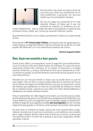 70 ‚ DOCENTES QUE DEJAN HUELLA
Muchos años más tarde me daría cuenta de
lo mucho que utilizo tus enseñanzas en mi
vida profesional y personal; son recursos
vitales que me acompañan siempre.
Por eso te tengo muy presente en mi vida
docente. Porque sin duda, por ti que me
convertí en maestra, en profesora, en do-
cente simplemente… pero lo mejor de todo es que gracias a ti aprendí que
es bueno soñar y mejor aún, luchar por alcanzar nuestros sueños.
Querida María Gràcia no sé si sabes que aprendí a soñar en tu clase frente
al mar…
Recordando a Mª Gràcia Gelpí i Maltas, la maestra que me apoyó para es-
tudiar Ingreso y luego Bachillerato, allá hacia ƥnales de los 60 en un lindo
pueblo del Maresme y en una maravillosa academia de chicas.
Palmira Aragonés Rubio
Don José me enseñó a leer poesía
Corría el año 1962 y yo empezaba a cursar el segundo curso de Bachillera-
to en el instituto masculino Padre Suárez de Granada. Por aquel entonces
solamente existían dos institutos en la ciudad, el masculino y el Ángel
Ganivet, femenino, y aunque diariamente tenía que trasladarme en tran-
vía desde mi pueblo, era perfectamente consciente de que aquello era un
lujo extraordinario.
Procedía de una escuela donde lo mejor que se puede decir es que en
ella ningún niño era feliz y aunque había obtenido la matrícula de honor
en el examen de ingreso en el Bachillerato, juro que el noventa por ciento
del tiempo que pasábamos en ella era una pérdida de tiempo en manos
de un maestro brutal y grosero al que todos los niños despreciábamos y
odiábamos con todas nuestras fuerzas.
Pero en septiembre de 1962 llegué como Colón a un mundo nuevo y total-
mente desconocido para mí, con profesores completamente diferentes y en
el que debería cursar una asignatura que se llamaba Lengua y Literatura Es-
pañola. A cargo de esta asignatura estaba don José Aguilera, un ser humano
especial al que guardo un inmenso cariño porque me enseñó a leer poesía.
Era don José un hombre ya mayor, calculo de unos sesenta años, empe-
ñado en enseñarnos lo que era un oxímoron, una metáfora o una sinalefa
pero, según repetía, darnos sobre todo la llave de un tesoro, la llave que
nos permitiría abrir el cofre de la poesía y para ello, aseguraba, debéis
aprender a leerla.
 