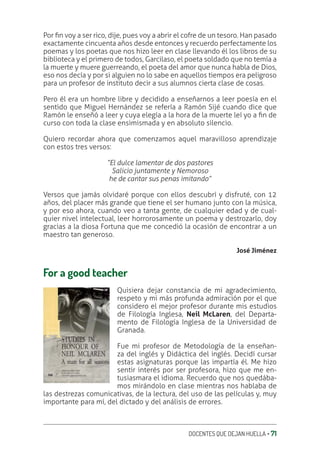 DOCENTES QUE DEJAN HUELLA ‚ 71
Por ƥn voy a ser rico, dije, pues voy a abrir el cofre de un tesoro. Han pasado
exactamente cincuenta años desde entonces y recuerdo perfectamente los
poemas y los poetas que nos hizo leer en clase llevando él los libros de su
biblioteca y el primero de todos, Garcilaso, el poeta soldado que no temía a
la muerte y muere guerreando, el poeta del amor que nunca habla de Dios,
eso nos decía y por si alguien no lo sabe en aquellos tiempos era peligroso
para un profesor de instituto decir a sus alumnos cierta clase de cosas.
Pero él era un hombre libre y decidido a enseñarnos a leer poesía en el
sentido que Miguel Hernández se refería a Ramón Sijé cuando dice que
Ramón le enseñó a leer y cuya elegía a la hora de la muerte leí yo a ƥn de
curso con toda la clase ensimismada y en absoluto silencio.
Quiero recordar ahora que comenzamos aquel maravilloso aprendizaje
con estos tres versos:
“El dulce lamentar de dos pastores
Salicio juntamente y Nemoroso
he de cantar sus penas imitando”
Versos que jamás olvidaré porque con ellos descubrí y disfruté, con 12
años, del placer más grande que tiene el ser humano junto con la música,
y por eso ahora, cuando veo a tanta gente, de cualquier edad y de cual-
quier nivel intelectual, leer horrorosamente un poema y destrozarlo, doy
gracias a la diosa Fortuna que me concedió la ocasión de encontrar a un
maestro tan generoso.
José Jiménez
For a good teacher
Quisiera dejar constancia de mi agradecimiento,
respeto y mi más profunda admiración por el que
considero el mejor profesor durante mis estudios
de Filología Inglesa, Neil McLaren, del Departa-
mento de Filología Inglesa de la Universidad de
Granada.
Fue mi profesor de Metodología de la enseñan-
za del inglés y Didáctica del inglés. Decidí cursar
estas asignaturas porque las impartía él. Me hizo
sentir interés por ser profesora, hizo que me en-
tusiasmara el idioma. Recuerdo que nos quedába-
mos mirándolo en clase mientras nos hablaba de
las destrezas comunicativas, de la lectura, del uso de las películas y, muy
importante para mí, del dictado y del análisis de errores.
 