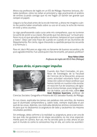 72 ‚ DOCENTES QUE DEJAN HUELLA
Ahora soy profesora de inglés en un IES de Málaga. Hacemos lecturas, dic-
tados (profesor, cómo los odian al principio) y sigo practicando el análisis
de errores (cuando consigo que no me hagan un tachón tan grande que
rompen el papel).
Llegué a la facultad antes de la era de Internet, y ahora me imagino cuán-
to me podría haber enseñado sobre su uso en el aula; le echo de menos
en éste y otros asuntos.
Le sigo parafraseando cada curso ante mis compañeros, que no tuvieron
la suerte de asistir a sus clases. Recuerdo que nos decía que “un buen pro-
fesor no es el que aprueba a todos los alumnos; tampoco el que suspende
a todos”. Dejo caer esta frase de cuando en cuando en las reuniones de
Departamento. Por cierto, sigue chocando su apellido porque les recuerda
a la Fórmula 1.
Para mí, decir McLaren es algo más: es llenarme de buenos recuerdos y de
puro agradecimiento. Fue usted quien más me enseñó. ¡Un placer, profesor!
Rosa Yáñez Liñán
Profesora de inglés del IES El Palo (Málaga)
El paso atrás, ni para coger impulso
Cuando don Raúl Cremades, mi pro-
fesor de Estrategias de la Facultad
de Ciencias de la Educación, propuso
como actividad voluntaria hacer una
redacción sobre el mejor profesor que
hemos tenido en nuestra vida escolar,
mi reacción fue de sorpresa y de agra-
do al mismo tiempo, pues tengo el ho-
nor de hablar, una vez más, sobre don
José Jiménez Guerrero, profesor de
Ciencias Sociales: Geografía e Historia del IES Salvador Rueda, de Málaga.
En sus clases, explicaba los temas con palabras más sencillas, de manera
que el alumnado comprendiera y, sobre todo, siempre explicaba el por
qué de las cosas. Además, nos motivaba dándonos ánimos constantemen-
te para que no dejásemos la asignatura de lado y sacásemos los mejores
resultados posibles.
Sin embargo, debo ceñirme a la realidad: su asignatura, pese a ser una de
las que más me gustaron en mi etapa secundaria, no me sirve especial-
mente para mi carrera. Aun así, me ha servido para la vida: ahora sé por
qué el mundo es como lo conocemos hoy en día, así como los aconteci-
 