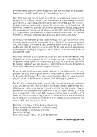 DOCENTES QUE DEJAN HUELLA ‚ 73
mientos, tanto positivos como negativos, que han ocurrido en el pasado.
Todo esto, en cierto modo, nos sirve como experiencia.
Don José Jiménez nunca quiso enseñarnos su asignatura simplemente
porque es su trabajo, sino porque, realmente, se interesaba por nuestro
aprendizaje y se preocupaba por que los conocimientos que nos transmi-
tía nos sirvieran para nuestro futuro. Se involucraba - y se involucra - al
máximo y siempre ha querido ser uno más de nosotros, ya que, al igual que
los alumnos aprendemos de él, el profesor también aprende de nosotros
y su objetivo era que diéramos lo mejor de nosotros mismos. “Yo siempre
intento ser como las esponjas, absorbiendo y aprendiendo día a día”.
Su implicación también puede verse reƦejada en algo tan simple como
recordar los nombres de la mayoría de sus alumnos, ya sean antiguos o
actuales. Le gusta conocer a cada persona, saber cómo es y sus necesi-
dades a la hora de aprender. Está pendiente de cada alumno, recalcando
que cualquier duda que tengamos - tanto dentro como fuera del aula - se
la hagamos saber.
Haciendo mención al trato personal, se podría decir que yo he tenido más
aƥnidad con él que algunos de mis compañeros, pues recibí clases de su
mujer en mi etapa primaria, lo que hace que haya relación fuera del ámbi-
to escolar - relación que aún perdura -, permitiéndome seguir disfrutando
de su sabiduría y bondad siempre que lo desee.
Respecto a la sabiduría mencionada, cabe decir que la formación de este
profesor es muy amplia, pues, además de poseer las carreras de Historia
de España e Historia del Arte, es escritor. Su última obra es “La destrucción
del patrimonio eclesiástico en la Guerra Civil. Málaga y su provincia”.
Debido a la brevedad del texto que se pide, de un folio escaso, me limito
a dar una conclusión, sin dejar pasar que podría seguir escribiendo mu-
chísimo más sobre este hombre, pues tenemos que dar gracias porque
profesores así aparezcan en nuestra vida. Es una oportunidad y un lujo
que se da pocas veces y que debemos aprovechar. Para mí, desde los 12
años, ha sido un modelo a seguir en mi proceso de formación, admirándo-
lo, no solo profesionalmente, también a nivel personal. Ante esto, solo me
queda decir: Muchas gracias, José.
Docente recordado: D. José Jiménez Guerrero
Época aproximada: 2009-2010 (último curso)
Centro educativo: IES Salvador Rueda
Localidad: Málaga
Nivel educativo: 1º ESO / 1º y 2º de Bachiller
Jennifer María Ortega Jiménez
 