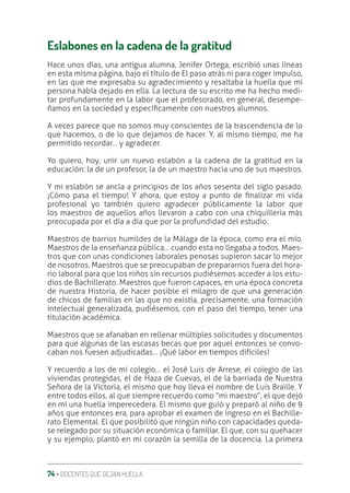 74 ‚ DOCENTES QUE DEJAN HUELLA
Eslabones en la cadena de la gratitud
Hace unos días, una antigua alumna, Jenifer Ortega, escribió unas líneas
en esta misma página, bajo el título de El paso atrás ni para coger impulso,
en las que me expresaba su agradecimiento y resaltaba la huella que mi
persona había dejado en ella. La lectura de su escrito me ha hecho medi-
tar profundamente en la labor que el profesorado, en general, desempe-
ñamos en la sociedad y especíƥcamente con nuestros alumnos.
A veces parece que no somos muy conscientes de la trascendencia de lo
que hacemos, o de lo que dejamos de hacer. Y, al mismo tiempo, me ha
permitido recordar… y agradecer.
Yo quiero, hoy, unir un nuevo eslabón a la cadena de la gratitud en la
educación: la de un profesor, la de un maestro hacia uno de sus maestros.
Y mi eslabón se ancla a principios de los años sesenta del siglo pasado.
¡Cómo pasa el tiempo! Y ahora, que estoy a punto de ƥnalizar mi vida
profesional yo también quiero agradecer públicamente la labor que
los maestros de aquellos años llevaron a cabo con una chiquillería más
preocupada por el día a día que por la profundidad del estudio.
Maestros de barrios humildes de la Málaga de la época, como era el mío.
Maestros de la enseñanza pública… cuando esta no llegaba a todos. Maes-
tros que con unas condiciones laborales penosas supieron sacar lo mejor
de nosotros. Maestros que se preocupaban de prepararnos fuera del hora-
rio laboral para que los niños sin recursos pudiésemos acceder a los estu-
dios de Bachillerato. Maestros que fueron capaces, en una época concreta
de nuestra Historia, de hacer posible el milagro de que una generación
de chicos de familias en las que no existía, precisamente, una formación
intelectual generalizada, pudiésemos, con el paso del tiempo, tener una
titulación académica.
Maestros que se afanaban en rellenar múltiples solicitudes y documentos
para que algunas de las escasas becas que por aquel entonces se convo-
caban nos fuesen adjudicadas… ¡Qué labor en tiempos difíciles!
Y recuerdo a los de mi colegio… el José Luis de Arrese, el colegio de las
viviendas protegidas, el de Haza de Cuevas, el de la barriada de Nuestra
Señora de la Victoria, el mismo que hoy lleva el nombre de Luis Braille. Y
entre todos ellos, al que siempre recuerdo como “mi maestro”, el que dejó
en mí una huella imperecedera. El mismo que guió y preparó al niño de 9
años que entonces era, para aprobar el examen de ingreso en el Bachille-
rato Elemental. El que posibilitó que ningún niño con capacidades queda-
se relegado por su situación económica o familiar. El que, con su quehacer
y su ejemplo, plantó en mi corazón la semilla de la docencia. La primera
 