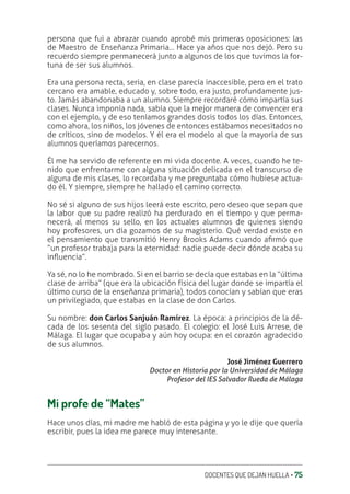 DOCENTES QUE DEJAN HUELLA ‚ 75
persona que fui a abrazar cuando aprobé mis primeras oposiciones: las
de Maestro de Enseñanza Primaria… Hace ya años que nos dejó. Pero su
recuerdo siempre permanecerá junto a algunos de los que tuvimos la for-
tuna de ser sus alumnos.
Era una persona recta, seria, en clase parecía inaccesible, pero en el trato
cercano era amable, educado y, sobre todo, era justo, profundamente jus-
to. Jamás abandonaba a un alumno. Siempre recordaré cómo impartía sus
clases. Nunca imponía nada, sabía que la mejor manera de convencer era
con el ejemplo, y de eso teníamos grandes dosis todos los días. Entonces,
como ahora, los niños, los jóvenes de entonces estábamos necesitados no
de críticos, sino de modelos. Y él era el modelo al que la mayoría de sus
alumnos queríamos parecernos.
Él me ha servido de referente en mi vida docente. A veces, cuando he te-
nido que enfrentarme con alguna situación delicada en el transcurso de
alguna de mis clases, lo recordaba y me preguntaba cómo hubiese actua-
do él. Y siempre, siempre he hallado el camino correcto.
No sé si alguno de sus hijos leerá este escrito, pero deseo que sepan que
la labor que su padre realizó ha perdurado en el tiempo y que perma-
necerá, al menos su sello, en los actuales alumnos de quienes siendo
hoy profesores, un día gozamos de su magisterio. Qué verdad existe en
el pensamiento que transmitió Henry Brooks Adams cuando aƥrmó que
“un profesor trabaja para la eternidad: nadie puede decir dónde acaba su
inƦuencia”.
Ya sé, no lo he nombrado. Si en el barrio se decía que estabas en la “última
clase de arriba” (que era la ubicación física del lugar donde se impartía el
último curso de la enseñanza primaria), todos conocían y sabían que eras
un privilegiado, que estabas en la clase de don Carlos.
Su nombre: don Carlos Sanjuán Ramírez. La época: a principios de la dé-
cada de los sesenta del siglo pasado. El colegio: el José Luis Arrese, de
Málaga. El lugar que ocupaba y aún hoy ocupa: en el corazón agradecido
de sus alumnos.
José Jiménez Guerrero
Doctor en Historia por la Universidad de Málaga
Profesor del IES Salvador Rueda de Málaga
Mi profe de “Mates”
Hace unos días, mi madre me habló de esta página y yo le dije que quería
escribir, pues la idea me parece muy interesante.
 
