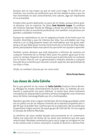 76 ‚ DOCENTES QUE DEJAN HUELLA
Aunque aún no soy mayor, ya que en este curso hago 1º de ESO en un
instituto, son muchos los profesores que me han dejado huella y que me
han transmitido no sólo conocimientos sino valores, algo tan importante
en la actualidad.
A todos ellos quiero dedicarles un poco de mi relato, aunque ahora quie-
ro destacar uno en especial. Se llama José Antonio Luque. Es profesor
del Instituto Salvador Rueda de Málaga y desde los primeros días me ha
parecido no sólo un excelente profesional, sino también una persona con
grandes cualidades humanas.
Aunque las matemáticas no son mi asignatura fuerte, él ha hecho que me
resulten divertidas y que me interese por ellas. Sus actividades son muy
amenas y en su blog propone tareas tan motivadoras que me gusta reali-
zarlas y sé que debe pasar muchas horas fuera de su horario de clase traba-
jando, para preparar todos esos ejercicios que tanto nos ayudan a aprender.
También quiero destacar que está dispuesto a informar de nosotros en
cualquier momento de su tiempo libre, pues mis padres igual que la ma-
yoría no siempre disponen de un horario que le permita estar en contacto
con el Centro. Pero él, con su generosidad y simpatía, atiende a cualquier
hora del día a la familia que necesite conocer aspectos del aprendizaje de
sus hijos o hijas.
¡Profe, no cambies! ¡Gracias por ser como eres!
Alicia Parejo Ramos
Las clases de Julio Calviño
De lo que aprendí en las clases de Julio Calviño (Instituto Sierra Berme-
ja, Málaga) he estado alimentándome durante años. Su método de eva-
luación y explicación era poco habitual. La teoría (que ahora llamamos
conceptos) los despachaba la primera semana entregando unos inmensos
tacos de folios mecanograƥados por él y multicopiados.
Aquellos apuntes eran y siguen siendo (por ahí los tengo guardados como
oro en paño) una de las mejores historias de la literatura española del si-
glo XX que se pueden leer. Lástima que no se publicaran. No recuerdo que
suspendiera ningún alumno de aquel grupo de COU del 82. En eso seguía
el consejo de Antonio Machado.
La dinámica de clase estaba basada exclusivamente en el comentario.
Había una selección de textos de las obras que teníamos que leer para
selectividad. Mandaba comentarlos para casa y luego se corregían en cla-
se de manera más o menos voluntaria. Cuando el alumno o alumna ƥna-
 