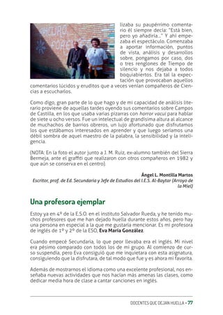 DOCENTES QUE DEJAN HUELLA ‚ 77
lizaba su paupérrimo comenta-
rio él siempre decía: “Está bien,
pero yo añadiría…” Y ahí empe-
zaba el espectáculo. Comenzaba
a aportar información, puntos
de vista, análisis y desarrollos
sobre, pongamos por caso, dos
o tres renglones de Tiempo de
silencio y nos dejaba a todos
boquiabiertos. Era tal la expec-
tación que provocaban aquellos
comentarios lúcidos y eruditos que a veces venían compañeros de Cien-
cias a escucharlos.
Como digo, gran parte de lo que hago y de mi capacidad de análisis lite-
rario proviene de aquellas tardes oyendo sus comentarios sobre Campos
de Castilla, en los que usaba varias pizarras con horror vacui para hablar
de siete u ocho versos. Fue un intelectual de grandísima altura al alcance
de muchachos de barrios obreros, un lujo afortunado que disfrutamos
los que estábamos interesados en aprender y que luego seríamos una
débil sombra de aquel maestro de la palabra, la sensibilidad y la inteli-
gencia.
(NOTA: En la foto el autor junto a J. M. Ruiz, ex-alumno también del Sierra
Bermeja, ante el graƧti que realizaron con otros compañeros en 1982 y
que aún se conserva en el centro).
Ángel L. Montilla Martos
Escritor, prof. de Ed. Secundaria y Jefe de Estudios del I.E.S. Al-Baytar (Arroyo de
la Miel)
Una profesora ejemplar
Estoy ya en 4º de la E.S.O. en el instituto Salvador Rueda, y he tenido mu-
chos profesores que me han dejado huella durante estos años, pero hay
una persona en especial a la que me gustaría mencionar. Es mi profesora
de inglés de 1º y 2º de la ESO, Eva María González.
Cuando empecé Secundaria, lo que peor llevaba era el inglés. Mi nivel
era pésimo comparado con todos los de mi grupo. Al comienzo de cur-
so suspendía, pero Eva consiguió que me inquietara con esta asignatura,
consiguiendo que la disfrutara, de tal modo que fue y es ahora mi favorita.
Además de mostrarnos el idioma como una excelente profesional, nos en-
señaba nuevas actividades que nos hacían más amenas las clases, como
dedicar media hora de clase a cantar canciones en inglés.
 