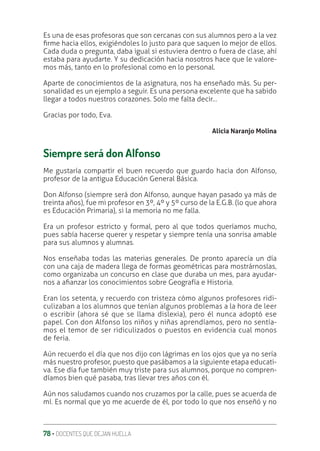 78 ‚ DOCENTES QUE DEJAN HUELLA
Es una de esas profesoras que son cercanas con sus alumnos pero a la vez
ƥrme hacia ellos, exigiéndoles lo justo para que saquen lo mejor de ellos.
Cada duda o pregunta, daba igual si estuviera dentro o fuera de clase, ahí
estaba para ayudarte. Y su dedicación hacia nosotros hace que le valore-
mos más, tanto en lo profesional como en lo personal.
Aparte de conocimientos de la asignatura, nos ha enseñado más. Su per-
sonalidad es un ejemplo a seguir. Es una persona excelente que ha sabido
llegar a todos nuestros corazones. Solo me falta decir…
Gracias por todo, Eva.
Alicia Naranjo Molina
Siempre será don Alfonso
Me gustaría compartir el buen recuerdo que guardo hacia don Alfonso,
profesor de la antigua Educación General Básica.
Don Alfonso (siempre será don Alfonso, aunque hayan pasado ya más de
treinta años), fue mi profesor en 3º, 4º y 5º curso de la E.G.B. (lo que ahora
es Educación Primaria), si la memoria no me falla.
Era un profesor estricto y formal, pero al que todos queríamos mucho,
pues sabía hacerse querer y respetar y siempre tenía una sonrisa amable
para sus alumnos y alumnas.
Nos enseñaba todas las materias generales. De pronto aparecía un día
con una caja de madera llega de formas geométricas para mostrárnoslas,
como organizaba un concurso en clase que duraba un mes, para ayudar-
nos a aƥanzar los conocimientos sobre Geografía e Historia.
Eran los setenta, y recuerdo con tristeza cómo algunos profesores ridi-
culizaban a los alumnos que tenían algunos problemas a la hora de leer
o escribir (ahora sé que se llama dislexia), pero él nunca adoptó ese
papel. Con don Alfonso los niños y niñas aprendíamos, pero no sentía-
mos el temor de ser ridiculizados o puestos en evidencia cual monos
de feria.
Aún recuerdo el día que nos dijo con lágrimas en los ojos que ya no sería
más nuestro profesor, puesto que pasábamos a la siguiente etapa educati-
va. Ese día fue también muy triste para sus alumnos, porque no compren-
díamos bien qué pasaba, tras llevar tres años con él.
Aún nos saludamos cuando nos cruzamos por la calle, pues se acuerda de
mí. Es normal que yo me acuerde de él, por todo lo que nos enseñó y no
 