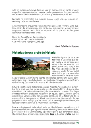 DOCENTES QUE DEJAN HUELLA ‚ 79
solo en materia educativa. Pero, de vez en cuando me pregunto, ¿Puede
un profesor con una carrera docente tan larga acordarse de gran parte de
sus alumnos? Probablemente sí, si los has querido como ellos a ti.
Lamento no tener fotos que mostrar, bueno, tengo fotos, pero en mi re-
cuerdo y cada vez que lo veo.
Actualmente me encuentro cursando 2º de Educación Primaria y me gus-
taría algún día ser recordada con cariño por mis alumnos y alumnas; que
tengan un buen recuerdo de la escuela con todo lo que ello implica, pues
les marcará el resto de su vidas.
Docente: Don Alfonso Ramírez García
Años: 1979-1980 hasta 1981-1982
CEIP Andalucía, Fuengirola, Málaga.
María Peña Martín Jiménez
Historias de una profe de Historia
He leído algunas de las apor-
taciones a Docentes que de-
jan huella y he pensado que
debía colaborar en este pro-
yecto, sobre todo porque es-
toy muy agradecida a la en-
señanza, parte fundamental
de mi vida ya que nunca he
salido de ella. Pasé de alum-
na a profesora casi sin darme cuenta, empezando por impartir clases parti-
culares mientras estudiaba la carrera para luego convertirme en profesora
de instituto y funcionaria docente al año de terminarla.
Estudié en el Colegio de las Teresianas de Alicante. Nunca olvidaré el nom-
bre de la profesora que me enseñó a leer, la señorita Piccorelli, que usaba
unos libros que se llamaban Aurora y Ternura que aún conservo. El colegio
utilizaba métodos didácticos novedosos en aquella época, acordes con su
arquitectura vanguardista, como puede apreciarse en la fotografía de su
nuevo ediƥcio inaugurado en 1966. Una muestra de lo avanzado de sus
propuestas es el trabajo que hacíamos con ƥchas elegidas libremente, de
las que dábamos cuentas al ƥnal de cada quincena.
En ese colegio cursé toda mi primaria y mi bachillerato y en él encontré
profesoras de todo tipo: algunas me trataron muy bien, otras menos bien,
pero incluso a esas últimas estoy agradecida por lo que aprendí con ellas.
Quisiera dedicar un homenaje especial a Dora -o Dorotea- Molla, que fue
 