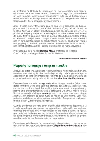 80 ‚ DOCENTES QUE DEJAN HUELLA
mi profesora de Historia. Recuerdo que nos ponía a realizar una especie
de enorme mural histórico, para lo cual debíamos pegar con papel de celo
un folio tras otro, sobre los que apuntábamos datos de distintas culturas
relacionándolos cronológicamente. Así veíamos lo que pasaba al mismo
tiempo en los diferentes países y civilizaciones.
Aquel trabajo, que entonces me parecía excesivo y laborioso, me ha pro-
porcionado una base de cultura y conocimientos que, de otro modo, no
tendría. Además las clases resultaban amenas por la forma de ser de la
profesora, alegre y simpática. Si nos regañaba, lo hacía colectivamente y
de modo festivo, para que nadie se sintiera ofendida o humillada (hablo
en femenino porque era un colegio solo de niñas). Cuando quería echar-
nos en cara nuestra escasa ciencia histórica, nos decía con humor: “estáis
más pegás que un sello”; y a continuación, como quien cuenta un cuento,
nos contaba historias de la Historia que muchas no hemos olvidado.
Profesora que dejó huella: Dorotea Molla, profesora de Historia.
Curso: 1969-70. Colegio: Santa Teresa de Alicante.
Consuelo Jiménez de Cisneros
Pequeño homenaje a un gran maestro
A través de estas líneas quisiera rendir un sincero homenaje a un hombre,
a un Maestro con mayúsculas, que inƦuyó en algo más importante que la
adquisición de conocimientos: en el fomento de la participación activa en
el proceso de aprender y educar. Su nombre, don José Manjón-Cabeza.
Es conveniente recordar que aprender viene de apprehendere (ad prehen-
dere), inƥnitivo latino que signiƥca prender, asir, agarrar, apoderarse de,
conquistar con intensidad. No implica, pues, una acción complaciente y
pasiva sino eminentemente activa y esforzada. De similar modo resulta
ilustrativo acordarse de que educar proviene de educare (ex ducere), que
apunta a un proceso de sacar fuera lo mejor de uno mismo. Con otras
palabras, sería la acción de actualizar potenciales. Dos procesos evidente-
mente activos y, sobre todo, intrínsecos.
Cuando perdemos de vista estos signiƥcados originarios llegamos a la
errada idea de que los procesos de aprendizaje y educación son eminen-
temente extrínsecos, nos vienen impuestos de fuera a través de ƥguras
que no tienen nada que ver con nosotros. Esto produce cierto rechazo en
las almas inquietas e independientes, naturalmente; no así en las perso-
nas dependientes de factores externos para actuar.
Para valorar su inƦuencia hay que entender el contexto en el que se desa-
rrollaron los hechos. Coincidimos en el Colegio Público Portada Alta, hoy
 