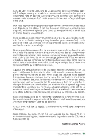 DOCENTES QUE DEJAN HUELLA ‚ 81
llamado CEIP Ricardo León, una de las zonas más pobres de Málaga capi-
tal. Podría pensarse que no existía un ambiente rico en estímulos, y así era
en general. Pero en aquella clase de parvulario pudimos vivir el inicio de
un oasis educativo que duró hasta lo que entonces era la Segunda Etapa
de la E.G.B.
Don José logró aunar un grupo heterogéneo y nos llevó en volandas hasta
que llegamos a esa etapa. Y eso que tuvo que lidiar con realidades muy
dispares, incluso con algunos que, como yo, no querían entrar en el aula
el primer día de escolarización.
Poco a poco, con paciencia y muchísimo amor por su vocación (que ade-
más fue su profesión hasta que le quitaron las ganas de enseñar), consi-
guió que todos sus alumnos fuéramos partícipes activos de nuestra edu-
cación, de nuestro aprendizaje.
Guardo poquísimos recuerdos de esa época, aparte de los boletines de
notas que mis padres han conservado durante años. Eso sí, siempre que-
dan imágenes grabadas para siempre, como cuando por grupos dibujába-
mos todos y cada uno de los accidentes geográƥcos de África. O cuando
utilizaba a los que teníamos mayor facilidad para aprender como tutores
de los que presentaban mayor diƥcultad, logrando que éstos mejoraran
sustancialmente su rendimiento escolar.
Aquello era aprovechamiento de los pocos recursos materiales con los
que contábamos. Lo importante, claro está, eran los recursos humanos,
por eso todos y cada uno de esos niños llegó a la segunda etapa escolar
francamente bien preparados. Muchos de ellos mantuvieron esa inercia
hasta ƥnalizar sus estudios. Todos nos acordamos con cariño de esa etapa,
aunque don José fuera un maestro de los de antes: duro con la displicen-
cia y posibilitante con la curiosidad por aprender. Con él aprendí algo muy
importante: a investigar por mí mismo, a buscar relaciones más allá de lo
evidente, más allá de lo que venía en los libros. Y esa huella permanece en
esta etapa autodidáctica. Todo gracias a su guía, a su impulso, a su pasión.
En cuanto desapareció de mi horizonte su referencia el rendimiento esco-
lar se resintió de forma proporcional. Jamás encontré a nadie como él, un
auténtico empoderador vestido de docente.
Gracias don José por su legado. Esté donde esté, vivirá para siempre en
mi corazón.
[Creo recordar que empecé con él a los 3-4 años, allá por el año 70-71, y
estuvo con nuestro grupo hasta comenzar la segunda etapa de EGB, hasta
ƥnales de los 70]
José Luis Sánchez Piñero
 