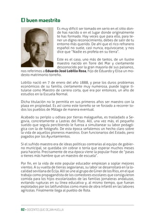 82 ‚ DOCENTES QUE DEJAN HUELLA
El buen maestrito
Es muy difícil ser tomado en serio en el sitio don-
de has nacido o en el lugar donde originalmente
te has formado. Hay veces que para ello, para te-
ner un digno reconocimiento, debes de salir de tu
entorno más querido. De ahí que el rico refranero
español no suele, casi nunca, equivocarse, y nos
dice que “Nadie es profeta en su tierra”.
Este es el caso, uno más de tantos, de un ilustre
maestro nacido en Torre del Mar y ciertamente
desconocido por la gran mayoría de sus paisanos,
nos referimos a Eduardo José Lobillo Rosa, hijo de Eduardo y Elisa un mo-
desto matrimonio torreño.
Lobillo nació en 7 de enero del año 1888, y pese los duros problemas
económicos de su familia, ciertamente muy numerosa, puede lograr ti-
tularse como Maestro de carrera corta, que era por entonces, un año de
estudios en la Escuela Normal.
Dicha titulación no le permitía en sus primeros años ser maestro con la
plaza en propiedad. Es así como este torreño se ve forzado a recorrer to-
dos los pueblos de Málaga de manera eventual.
Acabado su periplo u odisea por tierras malagueñas, es trasladado a Se-
govia, concretamente a Lastras del Pozo. Allí, una vez más, el pequeño
sueldo que seguía percibiendo le fuerza a simultanear su labor pedagó-
gica con la de fotógrafo. De esta época señalemos un hecho claro sobre
la vida de aquellos pioneros maestros. Eran funcionarios del Estado, pero
pagados por los Ayuntamientos.
Si el sufrido maestro era de ideas políticas contrarias al equipo de gobier-
no municipal, se quedaba sin cobrar o tenía que esperar muchos meses
para hacerlo. Precisamente de esa época viene la popular frase de “pasas
o tienes más hambre que un maestro de escuela”.
Por ƥn, en la vida de este popular educador empiezan a soplar mejores
vientos. A su vuelta de tierras segovianas, su labor se desarrollará en la lo-
calidad sevillana de Écija. Allí se une al grupo de Giner de los Ríos, en el que
trabaja como propagandista de los comedores escolares que consiguieron
comida para los hijos escolarizados de las familias jornaleras andaluzas,
evitando rupturas en su línea educativa y, al mismo tiempo, que fueran
explotados por los latifundistas como mano de obra infantil en las labores
agrícolas. Finalmente llega al pueblo de Rota.
 