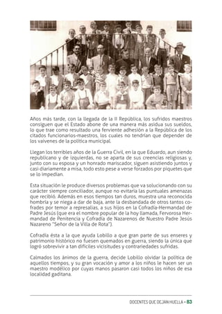 DOCENTES QUE DEJAN HUELLA ‚ 83
Años más tarde, con la llegada de la II República, los sufridos maestros
consiguen que el Estado abone de una manera más asidua sus sueldos,
lo que trae como resultado una ferviente adhesión a la República de los
citados funcionarios-maestros, los cuales no tendrían que depender de
los vaivenes de la política municipal.
Llegan los terribles años de la Guerra Civil, en la que Eduardo, aun siendo
republicano y de izquierdas, no se aparta de sus creencias religiosas y,
junto con su esposa y un honrado mariscador, siguen asistiendo juntos y
casi diariamente a misa, todo esto pese a verse forzados por piquetes que
se lo impedían.
Esta situación le produce diversos problemas que va solucionando con su
carácter siempre conciliador, aunque no evitaría las puntuales amenazas
que recibió. Además en esos tiempos tan duros, muestra una reconocida
hombría y se niega a dar de baja, ante la desbandada de otros tantos co-
frades por temor a represalias, a sus hijos en la Cofradía-Hermandad de
Padre Jesús (que era el nombre popular de la hoy llamada, Fervorosa Her-
mandad de Penitencia y Cofradía de Nazarenos de Nuestro Padre Jesús
Nazareno “Señor de la Villa de Rota”).
Cofradía ésta a la que ayuda Lobillo a que gran parte de sus enseres y
patrimonio histórico no fuesen quemados en guerra, siendo la única que
logró sobrevivir a tan difíciles vicisitudes y contrariedades sufridas.
Calmados los ánimos de la guerra, decide Lobillo olvidar la política de
aquellos tiempos, y su gran vocación y amor a los niños le hacen ser un
maestro modélico por cuyas manos pasaron casi todos los niños de esa
localidad gaditana.
 