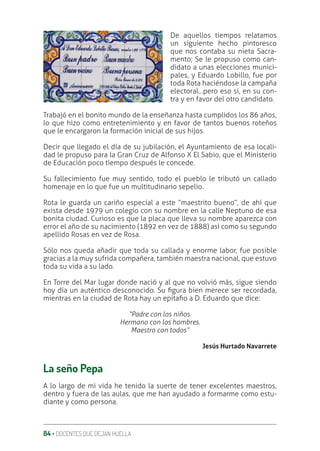 84 ‚ DOCENTES QUE DEJAN HUELLA
De aquellos tiempos relatamos
un siguiente hecho pintoresco
que nos contaba su nieta Sacra-
mento; Se le propuso como can-
didato a unas elecciones munici-
pales, y Eduardo Lobillo, fue por
toda Rota haciéndose la campaña
electoral…pero eso sí, en su con-
tra y en favor del otro candidato.
Trabajó en el bonito mundo de la enseñanza hasta cumplidos los 86 años,
lo que hizo como entretenimiento y en favor de tantos buenos roteños
que le encargaron la formación inicial de sus hijos.
Decir que llegado el día de su jubilación, el Ayuntamiento de esa locali-
dad le propuso para la Gran Cruz de Alfonso X El Sabio, que el Ministerio
de Educación poco tiempo después le concede.
Su fallecimiento fue muy sentido, todo el pueblo le tributó un callado
homenaje en lo que fue un multitudinario sepelio.
Rota le guarda un cariño especial a este “maestrito bueno”, de ahí que
exista desde 1979 un colegio con su nombre en la calle Neptuno de esa
bonita ciudad. Curioso es que la placa que lleva su nombre aparezca con
error el año de su nacimiento (1892 en vez de 1888) así como su segundo
apellido Rosas en vez de Rosa.
Sólo nos queda añadir que toda su callada y enorme labor, fue posible
gracias a la muy sufrida compañera, también maestra nacional, que estuvo
toda su vida a su lado.
En Torre del Mar lugar donde nació y al que no volvió más, sigue siendo
hoy día un auténtico desconocido. Su ƥgura bien merece ser recordada,
mientras en la ciudad de Rota hay un epitaƥo a D. Eduardo que dice:
“Padre con los niños.
Hermano con los hombres.
Maestro con todos”
Jesús Hurtado Navarrete
La seño Pepa
A lo largo de mi vida he tenido la suerte de tener excelentes maestros,
dentro y fuera de las aulas, que me han ayudado a formarme como estu-
diante y como persona.
 