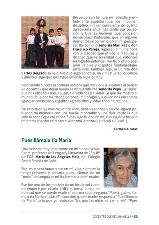 DOCENTES QUE DEJAN HUELLA ‚ 85
Recuerdo con ternura mi rebeldía y en-
fado ante aquéllos que nos imponían
disciplina, sin ser consciente de cuánto
agradecería años más tarde esa correc-
ción y buenas maneras que aplicaron
en nosotros. Profesores que en algunos
momentos se convirtieron en mi peor pe-
sadilla, como la señorita Mari Paz o don
Francisco Pareja, regresan a mi memoria
con la claridad que ofrece la madurez y
distingo que la severidad que entonces
no lograba entender me hizo establecer
unos valores y respetos fundamentales
en la vida. También supuso un hito don
Carlos Delgado, la rara Avis que supo conciliar, no sin esfuerzo, docencia
y amistad, algo que nos sigue uniendo a día de hoy.
Pero siendo sincera la primera persona que me viene a la cabeza al pensar
en docentes que dejan huella es mi queridísima señorita Pepa. La “seño”
que nos enseñó a leer, a jugar, a divertirnos y a soñar. La que me mostró el
mundo de la poesía, desde entonces mi refugio, y a quien nos encantaba
agasajar con besos y regalitos agradecidos y sobre todo merecidos.
De esto hace ya más de veinte años, pero su sonrisa y su voz siguen po-
blando mi memoria con una huella imborrable y una dulzura de la que
solo la seño Pepa era capaz. Si hay algo bueno en mí, ella ayudó a forjarlo
(mientras escribo esto canto: Aranzazu, aranzazu, culi culi culi culi…).
Carmen Alcaraz
Pues llámala tía María
Una persona muy importante en mi etapa escolar
fue mi profesora de Lengua y Literatura de 7º y 8º
de EGB, María de los Ángeles Malo, del Colegio
Pedro Poveda de Jaén.
Fue, es y será importante en mi vida, siempre la
tengo presente y cercana, pues, además de mi
“profe” de Lengua es mi tía, hermana de mi madre.
Ese fue uno de los motivos de mi inquietud cuan-
do empecé por el año 1981 el nuevo curso, in-
quietud que se puede explicar con una sola pregunta “Mamá, ¿cómo lla-
mo a tía María en clase?”, cuestión que mi madre respondía “Pues llámala
tía María”, a lo que yo replicaba “No, que las niñas se van a reír”. “Pues
 