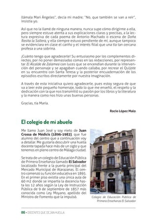 86 ‚ DOCENTES QUE DEJAN HUELLA
llámala Mari Ángeles”, decía mi madre; “No, que también se van a reír”,
insistía yo.
Así que no la llamé de ninguna manera, nunca supe cómo dirigirme a ella,
pero siempre estuve atenta a sus explicaciones claras y precisas, a la lec-
tura expresiva de cada poema de Antonio Machado o escena de Doña
Rosita la Soltera, y ella siempre estuvo pendiente de mí, aunque tampoco
se evidenciara en clase el cariño y el interés ƥlial que una tía tan cercana
profesa a una sobrina.
¡Cuánto tengo que agradecerle! Su entusiasmo por los complementos di-
rectos, por no poner demasiadas comas en las redacciones, por represen-
tar El Alcalde de Zalamea con luces que se encendían durante la interven-
ción del personaje y se apagaban cuando callaba, por recrear el Quijote
en su encuentro con Santa Teresa y la posterior encuadernación de los
episodios escritos directamente por nuestra imaginación.
A través de esta iniciativa quiero agradecerle, pues estoy segura de que
va a leer este pequeño homenaje, todo lo que me enseñó, el respeto y la
dedicación con la que nos transmitió su pasión por los libros y la literatura
y la manera como nos hizo unas buenas personas.
Gracias, tía María.
Rocío López Malo
El colegio de mi abuelo
Me llamo Juan José y soy nieto de Juan
Crossa de Médicis (1896-1982), que fue
alumno del centro que a continuación voy
a detallar. Me gustaría descubrir una huella
docente tapada hace más de un siglo y que
tenemos en pleno centro de Málaga ciudad.
Se trata de un colegio de Educación Pública
de Primera Enseñanza llamado El Salvador
localizado frente a la puerta principal del
Mercado Municipal de Atarazanas. El cen-
tro comenzó su función educativa en 1895.
En el primer piso existía una única aula de
60 m2 donde se impartía la docencia has-
ta los 12 años según la Ley de Instrucción
Pública de 9 de septiembre de 1857 más
conocida como Ley Moyano, apellido del
Ministro de Fomento que la impulsó. Colegio de Educación Pública de
Primera Enseñanza El Salvador
 