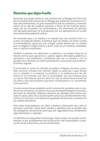 DOCENTES QUE DEJAN HUELLA ‚ 7
Docentes que dejan huella
Docentes que dejan huella es una iniciativa de la Delegación Provincial
de la Consejería de Educación en Málaga que pretende reconocer el tra-
bajo del profesorado y la gran importancia que los maestros y maestras
tienen en la vida de cualquier persona, a través de las historias perso-
nales, de los recuerdos, los sentimientos y las emociones de quienes
han deseado participar en la propuesta con sus aportaciones en la web
www.docentesquedejanhuella.es
Se recuerdan aquí a la maestra o al maestro que nos enseñó a leer o a
sumar con especial esmero, al profesor que nos tendió una mano cuando
lo necesitábamos, aquél que nos corrigió cuando íbamos por un camino
que no llegaba a ninguna parte o quien supo ver en nosotros cualidades
que ni siquiera conocíamos.
También a quienes nos dedicaron su atención y su tiempo fuera de su
horario lectivo para ayudarnos a superar alguna diƥcultad académica o
personal y a los profesores y profesoras que con su consejo o con su
ejemplo nos indicaron un camino profesional o vocacional, que ƥnalmen-
te hemos seguido.
El alumnado es quien ha tomado la palabra. Antiguos alumnos y tam-
bién alumnos actuales han querido saldar su pequeña o gran deuda
con su maestro o su maestra, su profesor o su profesora que les dio
ánimo en el momento que más lo necesitaban, que les encauzó para
su futura vida laboral, que les abrió los ojos al maravilloso mundo de
los libros y del conocimiento, que tanto contribuyeron a su crecimiento
como persona.
En estos textos breves podemos sentir la evolución, paralela como no po-
día ser de otra forma, al cambio social que ha experimentado la escuela y
por tanto los docentes. Podemos observar por ejemplo cómo hemos pa-
sado en pocos años de la escolarización precaria y prioritariamente mas-
culina a la universal y con presencia igualitaria de alumnos y alumnas en
los centros educativos.
Pero sobre todo podemos ver cómo cristaliza la Educación día a día en
personas concretas. Cómo tiene nombre y apellidos que es posible que
no retengamos con precisión pero que con seguridad nunca olvidaremos
algo importante: su ejemplo.
En deƥnitiva son pequeñas historias que, todas juntas, nos ayudan a com-
prender la que posiblemente sea la Educación más trascendente, la edu-
cación de las emociones y de los sentimientos.
 