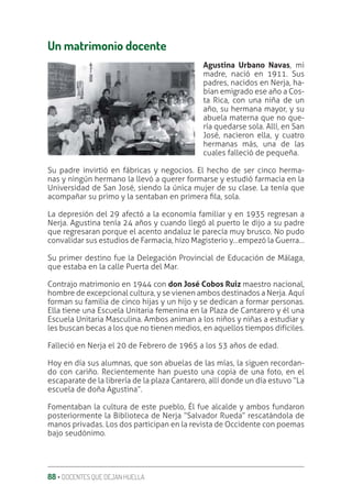 88 ‚ DOCENTES QUE DEJAN HUELLA
Un matrimonio docente
Agustina Urbano Navas, mi
madre, nació en 1911. Sus
padres, nacidos en Nerja, ha-
bían emigrado ese año a Cos-
ta Rica, con una niña de un
año, su hermana mayor, y su
abuela materna que no que-
ría quedarse sola. Allí, en San
José, nacieron ella, y cuatro
hermanas más, una de las
cuales falleció de pequeña.
Su padre invirtió en fábricas y negocios. El hecho de ser cinco herma-
nas y ningún hermano la llevó a querer formarse y estudió farmacia en la
Universidad de San José, siendo la única mujer de su clase. La tenía que
acompañar su primo y la sentaban en primera ƥla, sola.
La depresión del 29 afectó a la economía familiar y en 1935 regresan a
Nerja. Agustina tenía 24 años y cuando llegó al puerto le dijo a su padre
que regresaran porque el acento andaluz le parecía muy brusco. No pudo
convalidar sus estudios de Farmacia, hizo Magisterio y…empezó la Guerra…
Su primer destino fue la Delegación Provincial de Educación de Málaga,
que estaba en la calle Puerta del Mar.
Contrajo matrimonio en 1944 con don José Cobos Ruiz maestro nacional,
hombre de excepcional cultura, y se vienen ambos destinados a Nerja. Aquí
forman su familia de cinco hijas y un hijo y se dedican a formar personas.
Ella tiene una Escuela Unitaria femenina en la Plaza de Cantarero y él una
Escuela Unitaria Masculina. Ambos animan a los niños y niñas a estudiar y
les buscan becas a los que no tienen medios, en aquellos tiempos difíciles.
Falleció en Nerja el 20 de Febrero de 1965 a los 53 años de edad.
Hoy en día sus alumnas, que son abuelas de las mías, la siguen recordan-
do con cariño. Recientemente han puesto una copia de una foto, en el
escaparate de la librería de la plaza Cantarero, allí donde un día estuvo “La
escuela de doña Agustina”.
Fomentaban la cultura de este pueblo, Él fue alcalde y ambos fundaron
posteriormente la Biblioteca de Nerja “Salvador Rueda” rescatándola de
manos privadas. Los dos participan en la revista de Occidente con poemas
bajo seudónimo.
 